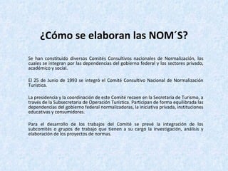 ¿Cómo se elaboran las NOM´S? Se han constituido diversos Comités Consultivos nacionales de Normalización, los cuales se integran por las dependencias del gobierno federal y los sectores privado, académico y social.  El 25 de Junio de 1993 se integró el Comité Consultivo Nacional de Normalización Turística. La presidencia y la coordinación de este Comité recaen en la Secretaria de Turismo, a través de la Subsecretaria de Operación Turística. Participan de forma equilibrada las dependencias del gobierno federal normalizadoras, la iniciativa privada, instituciones educativas y consumidores. Para el desarrollo de los trabajos del Comité se prevé la integración de los subcomités o grupos de trabajo que tienen a su cargo la investigación, análisis y elaboración de los proyectos de normas.  