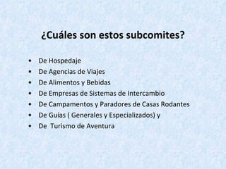 ¿Cuáles son estos subcomites? •  De Hospedaje •  De Agencias de Viajes •  De Alimentos y Bebidas •  De Empresas de Sistemas de Intercambio •  De Campamentos y Paradores de Casas Rodantes •  De Guías ( Generales y Especializados) y •  De  Turismo de Aventura 