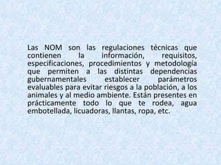 Las NOM son las regulaciones técnicas que contienen la información, requisitos, especificaciones, procedimientos y metodología que permiten a las distintas dependencias gubernamentales establecer parámetros evaluables para evitar riesgos a la población, a los animales y al medio ambiente. Están presentes en prácticamente todo lo que te rodea, agua embotellada, licuadoras, llantas, ropa, etc. 