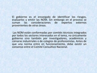 El gobierno es el encargado de identificar los riesgos, evaluarlos y emitir las NOM. Sin embargo en el proceso se suman las consideraciones de expertos externos provenientes de otras áreas. Las NOM están conformadas por comités técnicos integrados por todos los sectores interesados en el tema, no únicamente gobierno sino también por investigadores, académicos y cámaras industriales o de colegios de profesionistas. Antes de que una norma entre en funcionamiento, debe existir un consenso entre el Comité Consultivo Nacional. 