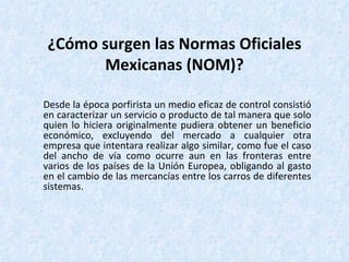¿Cómo surgen las Normas Oficiales Mexicanas (NOM)? Desde la época porfirista un medio eficaz de control consistió en caracterizar un servicio o producto de tal manera que solo quien lo hiciera originalmente pudiera obtener un beneficio económico, excluyendo del mercado a cualquier otra empresa que intentara realizar algo similar, como fue el caso del ancho de vía como ocurre aun en las fronteras entre varios de los países de la Unión Europea, obligando al gasto en el cambio de las mercancías entre los carros de diferentes sistemas. 