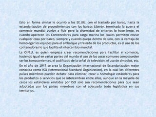 Esto en forma similar le ocurrió a los EE.UU. con el traslado por barco, hasta la estandarización de procedimientos con los barcos Liberty, terminada la guerra el comercio mundial vuelve a fluir pero la diversidad de criterios lo hace lento, es cuando aparecen los Contenedores para carga marina los cuales permiten enviar cualquier cosa por barco, siempre y cuando quepa dentro de uno, con la ventaja de homologar los equipos para el embarque y traslado de los productos, es el uso de los contenedores lo que facilita el intercambio mundial. La O.N.U. es quien empieza crear recomendaciones para facilitar el comercio, haciendo igual en varias partes del mundo el uso de las cosas comunes como pueden ser los tomacorrientes, el codificado de la señal de televisión, el uso de símbolos, etc. En el año de 1947 se crea la Organización Internacional de Estandarización mejor conocida como ISO (International Standard Organization), en la cual los diferentes países miembros pueden debatir para eliminar, crear u homologar estándares para los productos o servicios que se intercambian entre ellos, aunque en la mayoría de casos los estándares emitidos por ISO solo son recomendaciones para que sean adoptadas por los países miembros con el adecuado trato legislativa en sus territorios. 