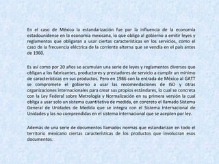 En el caso de México la estandarización fue por la influencia de la economía estadounidense en la economía mexicana, lo que obligo al gobierno a emitir leyes y reglamentos que obligaran a usar ciertas características en los servicios, como el caso de la frecuencia eléctrica de la corriente alterna que se vendía en el país antes de 1960. Es así como por 20 años se acumulan una serie de leyes y reglamentos diversos que obligan a los fabricantes, productores y prestadores de servicio a cumplir un mínimo de características en sus productos. Pero en 1986 con la entrada de México al GATT se compromete el gobierno a usar las recomendaciones de ISO y otras organizaciones internacionales para crear sus propios estándares, lo cual se concreta con la Ley Federal sobre Metrología y Normalización en su primera versión la cual obliga a usar solo un sistema cuantitativa de medida, en concreto el llamado Sistema General de Unidades de Medida que se integra con el Sistema Internacional de Unidades y las no comprendidas en el sistema internacional que se acepten por ley.  Además de una serie de documentos llamados normas que estandarizan en todo el territorio mexicano ciertas características de los productos que involucran esos documentos. 