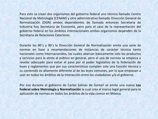 Para esto se crean dos organismos del gobierno federal uno técnico llamado Centro Nacional de Metrología (CENAM) y otro administrativo llamado Dirección General de Normalización (DGN) ambos dependientes de llamada entonces Secretaria de Industria hoy Secretaria de Economía, pero para el caso de la representación del gobierno federal en los ámbitos internacionales ambos organismos dependen de la Secretaria de Relaciones Exteriores. Durante los 80´s y 90´s la Dirección General de Normalización emite una serie de normas en base a recomendaciones de instancias de carácter técnico tanto nacionales como internacionales, las cuales abarcan básicamente solo los productos y servicios para la venta al público en general, pero el uso de normas se empieza a revelar adecuado para evitar el paso por el poder legislativo de la federación de leyes y reglamentos que por sus características cumplen solo una función técnica y su contenido es altamente diferente al de las leyes comunes, por lo que empiezan a usar en todos los ámbitos de la interacción entre los ciudadanos y/o el gobierno. Por eso durante el gobierno de Carlos Salinas de Gortari se emite una nueva  Ley Federal sobre Metrología y Normalización  la cual crea el marco legal general para la aplicación de normas en todos los ámbitos de la vida común en México. 
