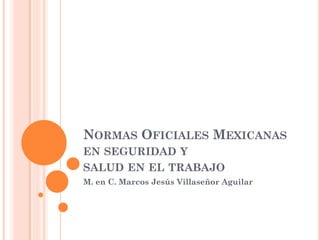 NORMAS OFICIALES MEXICANAS
EN SEGURIDAD Y
SALUD EN EL TRABAJO
M. en C. Marcos Jesús Villaseñor Aguilar
 