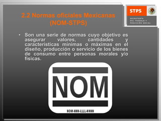 2.2 Normas oficiales Mexicanas
         (NOM-STPS)
• Son una serie de normas cuyo objetivo es
  asegurar      valores,    cantidades      y
  características mínimas o máximas en el
  diseño, producción o servicio de los bienes
  de consumo entre personas morales y/o
  físicas.
 