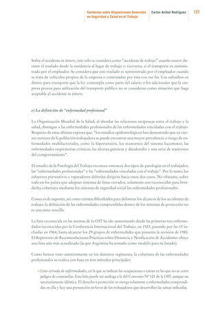 Convenios sobre Disposiciones Generales
en Seguridad y Salud en el Trabajo

Carlos Aníbal Rodríguez

Sobre el accidente in itinere, éste sólo se considera como “accidente de trabajo” cuando ocurre durante el traslado desde la residencia al lugar de trabajo o viceversa, si el transporte es suministrado por el empleador. Se considera que este traslado es suministrado por el empleador cuando
se trata de vehículos propios de la empresa o contratados por ésta con ese fin. Los subsidios en
dinero para transporte que la ley contempla como parte del salario o los adicionales que la empresa provea para utilización del transporte público no se consideran como situación que haga
aceptable el accidente in itinere.

e) La definición de “enfermedad profesional”
La Organización Mundial de la Salud, al abordar las relaciones recíprocas entre el trabajo y la
salud, distingue a las enfermedades profesionales de las enfermedades vinculadas con el trabajo.
Respecto de estas últimas expresa que: “los estudios epidemiológicos han demostrado que en ciertos sectores de la población trabajadora se puede encontrar una mayor prevalencia o riesgo de enfermedades multifactoriales, como la hipertensión, los trastornos del sistema locomotor, las
enfermedades respiratorias crónicas, las úlceras gástricas y duodenales y una serie de trastornos
del comportamiento”.
El estudio de la Patología del Trabajo reconoce entonces dos tipos de patologías en el trabajador,
las “enfermedades profesionales” y las “enfermedades vinculadas con el trabajo”. Por lo tanto, los
esfuerzos preventivos y reparadores deberían dirigirse hacia estos dos casos. No obstante, sobre
todo en los países que adoptan sistemas de listas cerrados, solamente son reconocidas para brindarles cobertura mediante los sistemas de seguridad social las enfermedades profesionales.
Como es de suponer, así como existen dificultades para delimitar los alcances de los accidentes de
trabajo, la definición de las enfermedades comprendidas dentro de los sistemas de protección no
es una tarea sencilla.
La lista reconocida en las normas de la OIT ha ido aumentando desde las primeras tres enfermedades reconocidas por la Conferencia Internacional del Trabajo, en 1925, pasando por las 15 incluidas en 1964, hasta alcanzar los 29 grupos de enfermedades que presenta la revisión de 1980.
El Repertorio de Recomendaciones Prácticas sobre Denuncia y Notificación de Accidentes ofrece
una lista aún más actualizada (la que Argentina ha tomado como modelo para su listado).
Como hemos visto anteriormente en los distintos regímenes, la cobertura de las enfermedades
profesionales se realiza con base en tres métodos principales:
• Lista cerrada de enfermedades, en la que se indican las ocupaciones o tareas en las que no se corre

peligro de contraerlas. Esta lista puede ser análoga a la del Convenio Nº 121 de la OIT, aunque no
necesariamente idéntica. El derecho a protección se otorga solamente a enfermedades comprendidas en ella y hay una presunción en favor de los trabajadores que desarrollen las tareas indicadas.

127

 