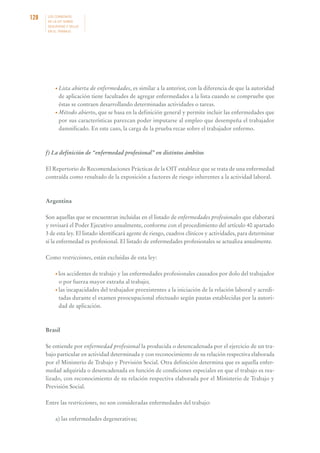 128

LOS CONVENIOS
DE LA OIT SOBRE
SEGURIDAD Y SALUD
EN EL TRABAJO

• Lista

abierta de enfermedades, es similar a la anterior, con la diferencia de que la autoridad
de aplicación tiene facultades de agregar enfermedades a la lista cuando se compruebe que
éstas se contraen desarrollando determinadas actividades o tareas.
• Método abierto, que se basa en la definición general y permite incluir las enfermedades que
por sus características parezcan poder imputarse al empleo que desempeña el trabajador
damnificado. En este caso, la carga de la prueba recae sobre el trabajador enfermo.

f) La definición de “enfermedad profesional” en distintos ámbitos
El Repertorio de Recomendaciones Prácticas de la OIT establece que se trata de una enfermedad
contraída como resultado de la exposición a factores de riesgo inherentes a la actividad laboral.

Argentina
Son aquellas que se encuentran incluidas en el listado de enfermedades profesionales que elaborará
y revisará el Poder Ejecutivo anualmente, conforme con el procedimiento del artículo 40 apartado
3 de esta ley. El listado identificará agente de riesgo, cuadros clínicos y actividades, para determinar
sí la enfermedad es profesional. El listado de enfermedades profesionales se actualiza anualmente.
Como restricciones, están excluidas de esta ley:
• los accidentes de trabajo y las enfermedades profesionales causados por dolo del trabajador

o por fuerza mayor extraña al trabajo;
• las incapacidades del trabajador preexistentes a la iniciación de la relación laboral y acreditadas durante el examen preocupacional efectuado según pautas establecidas por la autoridad de aplicación.

Brasil
Se entiende por enfermedad profesional la producida o desencadenada por el ejercicio de un trabajo particular en actividad determinada y con reconocimiento de su relación respectiva elaborada
por el Ministerio de Trabajo y Previsión Social. Otra definición determina que es aquella enfermedad adquirida o desencadenada en función de condiciones especiales en que el trabajo es realizado, con reconocimiento de su relación respectiva elaborada por el Ministerio de Trabajo y
Previsión Social.
Entre las restricciones, no son consideradas enfermedades del trabajo:
a) las enfermedades degenerativas;

 