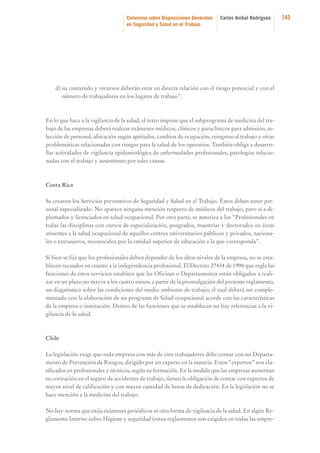 Convenios sobre Disposiciones Generales
en Seguridad y Salud en el Trabajo

Carlos Aníbal Rodríguez

d) su contenido y recursos deberán estar en directa relación con el riesgo potencial y con el
número de trabajadores en los lugares de trabajo”.

En lo que hace a la vigilancia de la salud, el texto impone que el subprograma de medicina del trabajo de las empresas deberá realizar exámenes médicos, clínicos y paraclínicos para admisión, selección de personal, ubicación según aptitudes, cambios de ocupación, reingreso al trabajo y otras
problemáticas relacionadas con riesgos para la salud de los operarios. También obliga a desarrollar actividades de vigilancia epidemiológica de enfermedades profesionales, patologías relacionadas con el trabajo y ausentismo por tales causas.

Costa Rica
Se crearon los Servicios preventivos de Seguridad y Salud en el Trabajo. Éstos deben tener personal especializado. No aparece ninguna mención respecto de médicos del trabajo, pero sí a diplomados y licenciados en salud ocupacional. Por otra parte, se autoriza a los “Profesionales en
todas las disciplinas con cursos de especialización, posgrados, maestrías y doctorados en áreas
atinentes a la salud ocupacional de aquellos centros universitarios públicos y privados, nacionales o extranjeros, reconocidos por la entidad superior de educación a la que corresponda”.
Si bien se fija que los profesionales deben depender de los altos niveles de la empresa, no se establecen recaudos en cuanto a la independencia profesional. El Decreto 27434 de 1998 que regla las
funciones de estos servicios establece que las Oficinas o Departamentos están obligados a realizar en un plazo no mayor a los cuatro meses, a partir de la promulgación del presente reglamento,
un diagnóstico sobre las condiciones del medio ambiente de trabajo; el cual deberá ser complementado con la elaboración de un programa de Salud ocupacional acorde con las características
de la empresa o institución. Dentro de las funciones que se establecen no hay referencias a la vigilancia de la salud.

Chile
La legislación exige que toda empresa con más de cien trabajadores debe contar con un Departamento de Prevención de Riesgos, dirigido por un experto en la materia. Estos “expertos” son clasificados en profesionales y técnicos, según su formación. En la medida que las empresas aumentan
su cotización en el seguro de accidentes de trabajo, tienen la obligación de contar con expertos de
mayor nivel de calificación y con mayor cantidad de horas de dedicación. En la legislación no se
hace mención a la medicina del trabajo.
No hay norma que exija exámenes periódicos ni otra forma de vigilancia de la salud. En algún Reglamento Interno sobre Higiene y seguridad (estos reglamentos son exigidos en todas las empre-

143

 