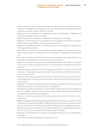Convenios sobre Disposiciones Generales
en Seguridad y Salud en el Trabajo

Carlos Aníbal Rodríguez

medio ambiente de trabajo que puedan afectar tanto la salud física como mental de los trabajadores y trabajadoras en el lugar de trabajo o que pueden incidir en el ambiente externo
del centro de trabajo o sobre la salud de su familia.
• Asesorar tanto a los empleadores o empleadoras, como a los trabajadores y trabajadoras en
materia de seguridad y salud en el trabajo.
• Vigilar la salud de los trabajadores y trabajadoras en relación con el trabajo.
• Suministrar oportunamente a los trabajadores y las trabajadoras los informes, exámenes,
análisis clínicos y paraclínicos, que sean practicados por ellos.
• Asegurar el cumplimiento de las vacaciones por parte de los trabajadores y trabajadoras y
el descanso de la faena diaria.
• Desarrollar y mantener un Sistema de Vigilancia Epidemiológica de accidentes y enfermedades ocupacionales, de conformidad con lo establecido en el Reglamento de la presente
Ley.
• Desarrollar y mantener un Sistema de Vigilancia de la utilización del tiempo libre, de conformidad con lo establecido en el Reglamento de la presente Ley.
• Reportar los accidentes de trabajo y las enfermedades ocupacionales al Instituto Nacional
de Prevención, Salud y Seguridad Laborales, de conformidad con el Reglamento de la presente Ley.
• Desarrollar programas de promoción de la seguridad y salud en el trabajo, de prevención de
accidentes y enfermedades ocupacionales, de recreación, utilización del tiempo libre, descanso y turismo social.
• Promover planes para la construcción, dotación, mantenimiento y protección de infraestructura destinadas a los programas de recreación, utilización del tiempo libre, descanso y
turismo social.
• Organizar los sistemas de atención de primeros auxilios, transporte de lesionados, atención
médica de emergencia y respuestas y planes de contingencia.
• Investigar los accidentes de trabajo y las enfermedades ocupacionales a los solos fines de explicar lo sucedido y adoptar los correctivos necesarios, sin que esta actuación interfiera con
las competencias de las autoridades públicas.
• Evaluar y conocer las condiciones de las nuevas instalaciones antes de dar inicio a su funcionamiento.
• Elaborar la propuesta de Programa de Seguridad y Salud en el Trabajo, y someterlo a la consideración del Comité de Seguridad y Salud Laboral, a los fines de ser presentado al Instituto Nacional de Prevención, Salud y Seguridad Laborales para su aprobación y registro.
• Aprobar los proyectos de nuevos medios y puestos de trabajo o la remodelación de los mismos en relación a su componente de seguridad y salud en el trabajo.
• Participar en la elaboración de los planes y actividades de formación de los trabajadores y
trabajadoras.
• Las demás que señalen el Reglamento de la presente Ley.

“En la reglamentación a estas funciones se agregan los siguientes deberes:

147

 
