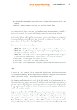 Protección contra riesgos particulares en
materia de Seguridad y Salud en el Trabajo

Carlos Aníbal Rodríguez

• las

dosis y las incorporaciones cuando son iguales o superiores a los niveles de registro pertinentes;
• los datos y modelos que servirán de base para las evaluaciones de dosis.

Los registros de dosis deben conservarse hasta que las personas expuestas alcancen la edad de 75
años y por lo menos 30 años después de finalizada su ocupación, aunque hayan fallecido.
La Comisión Nacional de Energía Nuclear cuenta con institutos especializados en la materia: el
Instituto de Radioprotección y Dosimetría, el Instituto de Investigaciones Energéticas y Nucleares, y el Centro de Desarrollo en Tecnología Nuclear.
Otras normas, además de la comentada, son:
• CNEN-NE-3.O5

de Requisitos de radioprotección para servicios de medicina nuclear;
de Requisitos para el registro de personas físicas para la preparación, uso
y manipulación de fuentes radiactivas;
• CNEN-NE-3.02 acerca de los Servicios de radioprotección (prescribe el control de equipos,
el entrenamiento de trabajadores y el registro de datos y preparación de relatorías);
• CNEN-NE-5.01 de Transporte de materiales radiactivos;
• CNEN-NE-6.02 de Licencias para instalaciones radiactiva;
• CNEN-NE-6.05 de Gerenciamiento de desechos radioactivos en instalaciones radiactivas.
• CNEN-NE-6.01

Chile
El Decreto N° 133 de agosto de 1984 del Ministerio de Salud ofrece el “Reglamento sobre autorizaciones para instalaciones radiactivas o equipos generadores de radiaciones ionizantes, personal que se desempeña en ellas, u opere tales equipos y actividades afines”.
Este decreto prescribe la autorización previa del Servicio de salud para el funcionamiento de instalaciones radiactivas o equipos generadoras de radiaciones ionizantes. Para el otorgamiento de
esta autorización, se deberá presentar manual de operaciones y mantenimiento de equipos, plan
de emergencia en caso de accidentes e informe de funcionamiento y de seguridad radiológica favorable de la autoridad sanitaria.
Las personas que desarrollan actividades relacionadas directamente con el uso, manejo o manipulación de sustancias radiactivas o que operan equipos generadores de radiaciones ionizantes deberán ser autorizadas por el servicio de salud correspondiente. Para esto, se pide, entre otros requisitos,
haber aprobado el curso de protección radiológica, dictado por la Comisión Chilena de Energía
Nuclear, los Servicios de Salud, el Instituto de Salud Pública de Chile, u otros organismos autorizados por el Ministerio de Salud, o haber convalidado estudios pertinentes ante el Servicio de Salud.

177

 