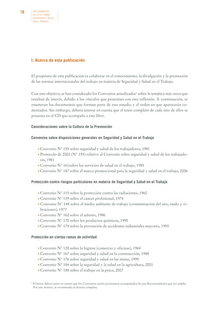 16

LOS CONVENIOS
DE LA OIT SOBRE
SEGURIDAD Y SALUD
EN EL TRABAJO

I. Acerca de esta publicación

El propósito de esta publicación es colaborar en el conocimiento, la divulgación y la promoción
de las normas internacionales del trabajo en materia de Seguridad y Salud en el Trabajo.
Con este objetivo, se han considerado los Convenios actualizados1 sobre la temática más otros que
resultan de interés, debido a los vínculos que presentan con esta reflexión. A continuación, se
enumeran los documentos que forman parte de este estudio y el orden en que aparecerán comentados. Sin embargo, deberá tenerse en cuenta que el texto completo de cada uno de ellos se
presenta en el CD que acompaña a este libro.
Consideraciones sobre la Cultura de la Prevención
Convenios sobre disposiciones generales en Seguridad y Salud en el Trabajo
• Convenio

N° 155 sobre seguridad y salud de los trabajadores, 1981
• Protocolo de 2002 (N° 155) relativo al Convenio sobre seguridad y salud de los trabajadores, 1981
• Convenio N° 161sobre los servicios de salud en el trabajo, 1985
• Convenio N° 187 sobre el marco promocional para la seguridad y salud en el trabajo, 2006
Protección contra riesgos particulares en materia de Seguridad y Salud en el Trabajo
• Convenio

N° 115 sobre la protección contra las radiaciones, 1960
• Convenio N° 139 sobre el cáncer profesional, 1974
• Convenio N° 148 sobre el medio ambiente de trabajo (contaminación del aire, ruido y vibraciones), 1977
• Convenio N° 162 sobre el asbesto, 1986
• Convenio N° 170 sobre los productos químicos, 1990
• Convenio N° 174 sobre la prevención de accidentes industriales mayores, 1993
Protección en ciertas ramas de actividad
• Convenio

N° 120 sobre la higiene (comercio y oficinas), 1964
• Convenio N° 167 sobre seguridad y salud en la construcción, 1988
• Convenio N° 176 sobre seguridad y salud en las minas, 1995
• Convenio N° 184 sobre la seguridad y la salud en la agricultura, 2001
• Convenio N° 188 sobre el trabajo en la pesca, 2007

1

El lector deberá tener en cuenta que los Convenios suelen presentarse acompañados de una Recomendación que los amplía.
Por este motivo, se recomienda su lectura completa.

 