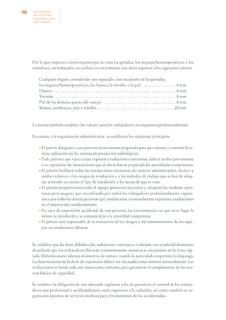 186

LOS CONVENIOS
DE LA OIT SOBRE
SEGURIDAD Y SALUD
EN EL TRABAJO

Por lo que respecta a otros órganos que no sean las gónadas, los órganos hematopoyéticos y los
cristalinos, un trabajador no recibirá en un trimestre una dosis superior a los siguientes valores:
Cualquier órgano considerado por separado, con excepción de las gónadas,
los órganos hematopoyéticos, los huesos, la tiroides o la piel . . . . . . . . . . . . . . . . .4 rem
Huesos . . . . . . . . . . . . . . . . . . . . . . . . . . . . . . . . . . . . . . . . . . . . . . . . . . . . . . . . . . . . . .8 rem
Tiroides . . . . . . . . . . . . . . . . . . . . . . . . . . . . . . . . . . . . . . . . . . . . . . . . . . . . . . . . . . . . .8 rem
Piel de las distintas partes del cuerpo . . . . . . . . . . . . . . . . . . . . . . . . . . . . . . . . . . . . .8 rem
Manos, antebrazos, pies y tobillos . . . . . . . . . . . . . . . . . . . . . . . . . . . . . . . . . . . . . . .20 rem

La norma también establece los valores para los trabajadores no expuestos profesionalmente.
En cuanto a la organización administrativa. se establecen los siguientes principios.
• El patrón designará a una persona técnicamente preparada para que asesore y controle la es-

tricta aplicación de las normas de protección radiológicas.
• Toda persona que vaya a estar expuesta a radiaciones ionizantes, deberá recibir previamente
a su exposición las instrucciones que al efecto hayan preparado las autoridades competentes.
• El patrón facilitará todas las instrucciones necesarias de carácter administrativo, técnico y
médico relativas a los riesgos de irradiación y a los métodos de trabajo que se han de adoptar, teniendo en cuenta el tipo de instalación y las tareas de que se trate.
• El patrón proporcionará todo el equipo protector necesario y adoptará las medidas oportunas para asegurar que sea utilizado por todos los trabajadores profesionalmente expuestos y por todas las demás personas que puedan estar ocasionalmente expuestas a radiaciones
en el interior del establecimiento.
• En caso de exposición accidental de una persona, las circunstancias en que tuvo lugar la
misma se estudiarán y se comunicarán a la autoridad competente.
• El patrón será responsable de la evaluación de los riesgos y del mantenimiento de los equipos en condiciones idóneas.

Se establece que las dosis debidas a las radiaciones externas se evaluarán con ayuda del dosímetro
de película que los trabajadores llevarán constantemente mientras se encuentren en la zona vigilada. Deberán usarse además dosímetros de cámara cuando la autoridad competente lo disponga.
La determinación de la dosis de exposición deberá ser efectuada como mínimo mensualmente. Las
evaluaciones se harán cada seis meses como máximo, para garantizar el cumplimiento de las normas básicas de seguridad.
Se establece la obligación de una adecuada vigilancia a fin de garantizar el control de los trabajadores que profesional o accidentalmente estén expuestos a la radiación, así como también se organizarán sistemas de servicios médicos para el tratamiento de los accidentados.

 