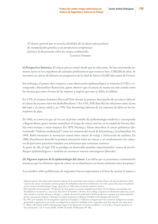 Protección contra riesgos particulares en
materia de Seguridad y Salud en el Trabajo

Carlos Aníbal Rodríguez

El clamor general que se escucha alrededor de los datos espectaculares
de manipulación genética y sus perspectivas terapéuticas
favorece la desatención sobre los riesgos ambientales.
Lorenzo Tomatis

(i) Perspectiva histórica. El cáncer parece existir desde que la vida existe. Se han encontrado tumores óseos en los esqueletos de animales prehistóricos que vivieron hace 1.000.000 de años. Se
encontró un cáncer de húmero en un guerrero de la edad de hierro (10.000 años antes de Cristo).
Sin embargo, el primer dato respecto a una observación epidemiológica se remonta al 1700 y corresponde a Bernardino Ramazzini, quien observó que el cáncer de mama era más común entre
las monjas que entre el resto de las mujeres y sugirió que esto se debía al celibato.
En 1775, el cirujano británico Percivall Pott efectúa la primera descripción de un cáncer laboral:
el cáncer de escroto entre los deshollinadores.1,2 En 1781, Hill describe las relaciones entre el uso
del rapé y el cáncer nasal y, en 1795, Von Soemering informa de los cánceres de labio en los fumadores de pipa.
En 1842, se conoce lo que tal vez sea el primer estudio de epidemiología moderna y corresponde
a Rigoni-Stern, quien intenta cuantificar el riesgo de cáncer uterino en la ciudad de Verona (Italia) entre monjas y otras mujeres. En 1879, Harting y Hesse describen el cáncer pulmonar (denominado “linfoma mediastinal”) entre los mineros del metal de Schneeberg y Joachmisthal. En
1895, Rehn encuentra la asociación causal entre cáncer de vejiga y fabricación de anilinas. En
1888, Hutchinson describe la primera asociación entre un cáncer y un medicamento: los cánceres de piel entre pacientes tratados con soluciones que contenían arsénico.
A partir de allí, el siglo XX es pródigo en desarrollar pruebas experimentales3 acerca de los hallazgos epidemiológicos y también en reconocer nuevos cancerígenos laborales.
(ii) Algunos aspectos de la epidemiología del cáncer. Las tablas que se presentan a continuación
muestran que los distintos tipos de cáncer no se distribuyen en forma uniforme entre los países.4
Los estudios sobre poblaciones de migrantes fueron importantes a la hora de asociar el cáncer a

1

Algunos autores dan datos más remotos respecto de la asociación entre cáncer y trabajo. Parece ser que las primeras observaciones de cáncer vinculadas a ciertos grupos de trabajadores las hicieron Paracelso (en 1531, acerca del cáncer de pulmón
en los mineros de Schneebeg) y luego Agrícola, en 1556, sobre el mismo colectivo minero.
2
Pott describía así la situación: “El destino de estas gentes me parece singularmente duro. En la infancia son tratados con
brutalidad en su mayoría y casi se los deja morir de hambre y de frío, se los obliga a ingresar en chimeneas calurosas y estrechas, donde se tuestan, abrasan y ahogan, y cuando alcanzan la pubertad se hallan propensos a atrapar una enfermedad dolorosa, sumamente molesta y fatal que se origina al parecer, al alojarse el hollín en los pliegues del escroto”.
3
En 1915, por ejemplo, los investigadores japoneses Yamigiwa e Ichikawa consiguen provocar tumores malignos en conejos
pincelando regularmente sus orejas con alquitrán, la sustancia señalada como sospechosa por Pott más de cien años atrás.
4
C. Muir y M. Parkin (1987), Internacional Agency for Research on Cancer, en Muir C. et al. (eds.), “Cancer incidence in
five continents”, vol. V. Lyon, IARC (IARC Scientific Publication, Nº. 88).

199

 
