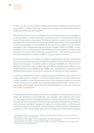 202

LOS CONVENIOS
DE LA OIT SOBRE
SEGURIDAD Y SALUD
EN EL TRABAJO

En 1947, ya se dio a conocer la brillante hipótesis que veía la carcinogénesis como un proceso de
varios estadios y multifactorial, lo que constituyó una contribución fundamental para lograr la
comprensión del proceso carcinogenético.5
Si bien el objeto de este texto no es profundizar en el conocimiento del proceso carcinogenético,
se ofrecerán algunos conceptos elementales. Es posible reconocer tres momentos principales: la
iniciación, la promoción y la progresión. En la fase de iniciación es cuando se asiste a la unión del
carcinógeno (en ocasiones previa activación) con el ADN y las proteínas, con la constitución de
los aductos promutagénicos. Como resultado de esta fase, se van a producir una o más mutaciones simples. Luego, continúa la fase de promoción, que no implica cambios en el ADN y en oportunidades no tiene una expresión reconocible. Finalmente, la fase de progresión es la que muestra
los cambios en el genoma. Estas modificaciones pueden llevarse a cabo mediante la intervención
de los protooncogenes, los oncogenes celulares y los genes supresores del tumor.
Las alteraciones genéticas no se limitan a las células en transformación, sino que la serie de pasos
que se generan para determinar que una célula sea realmente cancerosa está determinada por la
mutación en ciertos genes. A modo de ejemplo, se señala que las pérdidas en la adhesión intercelular son consecuencia de cambios sufridos en el gen CAR, que ciertas neoplasias adquieren su capacidad metastásica por la pérdida del gen NM23 y que la angiogénesis es consecuencia de la
estimulación que producen los factores de crecimiento ofrecidos por las células neoplásicas.6
Es decir que el desarrollo de un cáncer involucra un daño en el ADN. Este daño puede llevar a la
muerte celular, puede ser reparado, o se divide la célula llevando en sí una lesión genética irreversible y heredable a la que denominamos mutación. Estas mutaciones pueden ser provocadas
en forma directa por el cancerígeno o por sus productos de biotransformación.7 Veamos, en la siguiente figura, los principales sitios de activación del ADN debido a la presencia de carcinógenos.
(Ver Gráfico 2 en página 203)

El conocimiento de las bases genéticas del cáncer fue enriquecido con el conocimiento de genes
críticos que inicialmente han sido clasificados como oncogenes y genes supresores de los tumores. Los oncogenes fueron reconocidos primeramente en los estudios de los virus RNA. Luego
se conoció que sus formas iniciales, denominadas protooncogenes, están presentes en células animales y humanas en proteínas encargadas de regular el crecimiento celular y su diferenciación.
Uno de los oncogenes mejor estudiado es el denominado ras-oncogen el cual fue identificado primeramente en el sarcoma de las ratas. Éste puede ser activado por los hidrocarburos aromáticos

5

I. Berenblum y P. Shubik, “A new quantitative approach to the study of stages of chemical carcinogenesis in the mouse
skin”, en Brit. J. Cancer 1, 1947, pp. 383-391.
6
D.P. Hollywood y N.R. Lemoine, “Growth factor, Oncogenes and Tumor supresion genes. Assesment of cell proliferation
on clinical practice”, Eds. Hall PA. Levison A., Wrigth N.A., pp. 27-43, Londres,1992.
7
El bisclorometil éter, por ejemplo, crea los aductos con el ADN en forma directa, la BetaNaftilamina, en cambio, necesita
transformarse en un metabolito electrófilo.

 