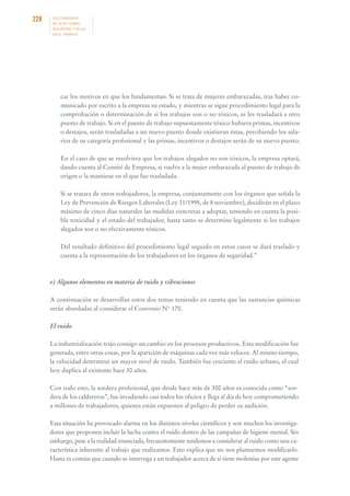 228

LOS CONVENIOS
DE LA OIT SOBRE
SEGURIDAD Y SALUD
EN EL TRABAJO

car los motivos en que los fundamentan. Si se trata de mujeres embarazadas, tras haber comunicado por escrito a la empresa su estado, y mientras se sigue procedimiento legal para la
comprobación o determinación de si los trabajos son o no tóxicos, se les trasladará a otro
puesto de trabajo. Si en el puesto de trabajo supuestamente tóxico hubiera primas, incentivos
o destajos, serán trasladadas a un nuevo puesto donde existieran éstas, percibiendo los salarios de su categoría profesional y las primas, incentivos o destajos serán de su nuevo puesto.
En el caso de que se resolviera que los trabajos alegados no son tóxicos, la empresa optará,
dando cuenta al Comité de Empresa, si vuelve a la mujer embarazada al puesto de trabajo de
origen o la mantiene en el que fue trasladada.
Si se tratara de otros trabajadores, la empresa, conjuntamente con los órganos que señala la
Ley de Prevención de Riesgos Laborales (Ley 31/1995, de 8 noviembre), decidirán en el plazo
máximo de cinco días naturales las medidas concretas a adoptar, teniendo en cuenta la posible toxicidad y el estado del trabajador, hasta tanto se determine legalmente si los trabajos
alegados son o no efectivamente tóxicos.
Del resultado definitivo del procedimiento legal seguido en estos casos se dará traslado y
cuenta a la representación de los trabajadores en los órganos de seguridad.”

e) Algunos elementos en materia de ruido y vibraciones
A continuación se desarrollan estos dos temas teniendo en cuenta que las sustancias químicas
serán abordadas al considerar el Convenio N° 170.
El ruido
La industrialización trajo consigo un cambio en los procesos productivos. Esta modificación fue
generada, entre otras cosas, por la aparición de máquinas cada vez más veloces. Al mismo tiempo,
la velocidad determinó un mayor nivel de ruido. También fue creciente el ruido urbano, el cual
hoy duplica al existente hace 30 años.
Con todo esto, la sordera profesional, que desde hace más de 300 años es conocida como “sordera de los caldereros”, fue invadiendo casi todos los oficios y llega al día de hoy comprometiendo
a millones de trabajadores, quienes están expuestos al peligro de perder su audición.
Esta situación ha provocado alarma en los distintos niveles científicos y son muchos los investigadores que proponen incluir la lucha contra el ruido dentro de las campañas de higiene mental. Sin
embargo, pese a la realidad enunciada, frecuentemente tendemos a considerar al ruido como una característica inherente al trabajo que realizamos. Esto explica que no nos planteemos modificarlo.
Hasta es común que cuando se interroga a un trabajador acerca de si tiene molestias por este agente

 