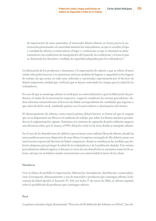 Protección contra riesgos particulares en
materia de Seguridad y Salud en el Trabajo

Carlos Aníbal Rodríguez

de importación de estos materiales, el interesado deberá obtener en forma previa la autorización presentando a la autoridad sanitaria los antecedentes, en que se acredite el tipo
y cantidad de asbesto a comercializar, el lugar y condiciones en que se efectuará su almacenamiento, las condiciones de manipulación del material, las condiciones y forma en que
se eliminarán los desechos y medidas de seguridad adoptadas para los trabajadores”.

La fabricación de los productos o elementos y la importación de asbesto a que se refiere el texto
citado sólo podrá hacerse si se mantienen estrictas medidas de higiene y seguridad en los lugares
de trabajo, las que serán, en cada caso, indicadas y autorizadas expresamente por el Servicio de
Salud competente, entidad que verificará que se hayan controlado los riesgos para la salud de los
trabajadores.
En caso de que se mantenga asbesto en stock para su comercialización o para la fabricación de productos, el titular de la autorización respectiva –según lo establecen las normas precedentes– deberá informar semestralmente al Servicio de Salud correspondiente las cantidades que ingresan y
que salen de dicho stock, señalando quiénes son los proveedores y destinatarios del mismo.
El almacenamiento de asbesto, como materia prima, deberá hacerse en forma tal que se asegure
que no se dispersarán sus fibras en el ambiente de trabajo, por sobre los límites máximos permitidos en la reglamentación vigente. Asimismo, los sistemas de captación de polvo deberán asegurar
una eficiencia sobre, por lo menos, el 99% del polvo total en las áreas donde se manipule asbesto.
En el caso de las demoliciones de edificios que tuvieran como aislante fibras de asbesto, donde las
tareas pudieran provocar dispersión de estas fibras, la empresa encargada de ello deberá contar con
autorización expresa del Servicio de Salud competente. donde se establezcan las medidas que deberán adoptarse para proteger la salud de los trabajadores y de la población aledaña. Este mismo
procedimiento deberá seguirse si durante el curso de una demolición se encuentra material de asbesto, del que no se hubiere tenido conocimiento con anterioridad al inicio de las obras.

Honduras
Con el objeto de prohibir la importación, fabricación, formulación, distribución, comercialización, el transporte, almacenamiento y uso de materiales o productos que contengan asbesto, la Secretaría de Salud aprobó el Acuerdo N° 032 con fecha 17 de enero de 2004, en idioma español,
sobre la prohibición de productos que contengan asbesto.

Perú
La primera iniciativa legal, denominada “Proyecto de Prohibición del Asbesto en el Perú”, fue ela-

255

 