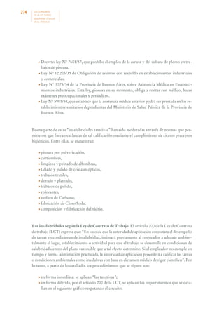 274

LOS CONVENIOS
DE LA OIT SOBRE
SEGURIDAD Y SALUD
EN EL TRABAJO

• Decreto-ley

N° 7601/57, que prohíbe el empleo de la cerusa y del sulfato de plomo en trabajos de pintura.
• Ley N° 12.205/35 de Obligación de asientos con respaldo en establecimientos industriales
y comerciales.
• Ley N° 5773/54 de la Provincia de Buenos Aires, sobre Asistencia Médica en Establecimientos industriales. Esta ley, pionera en su momento, obliga a contar con médico, hacer
exámenes preocupacionales y periódicos.
• Ley N° 5981/58, que establece que la asistencia médica anterior podrá ser prestada en los establecimientos sanitarios dependientes del Ministerio de Salud Pública de la Provincia de
Buenos Aires.

Buena parte de estas “insalubridades taxativas” han sido moderadas a través de normas que permitieron que fueran excluidas de tal calificación mediante el cumplimiento de ciertos preceptos
higiénicos. Entre ellas, se encuentran:
• pintura

por pulverización,
• curtiembres,
• limpieza y peinado de alfombras,
• tallado y pulido de cristales ópticos,
• trabajos textiles,
• dorado y plateado,
• trabajos de pulido,
• colorantes,
• sulfuro de Carbono,
• fabricación de Cloro Soda,
• composición y fabricación del vidrio.

Las insalubridades según la Ley de Contrato de Trabajo. El artículo 200 de la Ley de Contrato
de trabajo (LCT) expresa que: “En caso de que la autoridad de aplicación constatara el desempeño
de tareas en condiciones de insalubridad, intimará previamente al empleador a adecuar ambientalmente el lugar, establecimiento o actividad para que el trabajo se desarrolle en condiciones de
salubridad dentro del plazo razonable que a tal efecto determine. Si el empleador no cumple en
tiempo y forma la intimación practicada, la autoridad de aplicación procederá a calificar las tareas
o condiciones ambientales como insalubres con base en dictamen médico de rigor científico”. Por
lo tanto, a partir de lo detallado, los procedimientos que se siguen son:
• en

forma inmediata: se aplican “las taxativas”;
forma diferida, por el artículo 200 de la LCT, se aplican los requerimientos que se detallan en el siguiente gráfico respetando el circuito.

• en

 