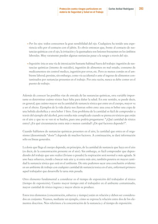 Protección contra riesgos particulares en
materia de Seguridad y Salud en el Trabajo

Carlos Aníbal Rodríguez

• Por

los ojos: todos conocemos la gran sensibilidad del ojo. Cualquiera ha tenido una experiencia sólo por el contacto con el jabón. Es obvio entonces que, frente al contacto de sustancias químicas con el ojo, la irritación y la quemadura son lesiones frecuentes en los ámbitos
laborales. Muy raramente pueden algunas sustancias pasar a la sangre a través del ojo.

• Ingestión: ésta es una vía de intoxicación bastante habitual fuera del trabajo: ingestión de sus-

tancias químicas (intento de suicidio), ingestión de alimentos en mal estado, consumo de
medicamentos sin control medico, ingestión por error, etc. Pero es menos común en el ambiente laboral; persiste, sin embargo, como vía accidental o ante el ingreso de alimentos contaminados por sustancias presentes en el trabajo. Por esta razón, nunca se debe comer en el
puesto de trabajo.

Además de conocer las posibles vías de entrada de las sustancias químicas, otra variable importante es determinar cuánto tóxico hace falta para dañar la salud. En este sentido, se puede decir,
en general, que cuánto mayor sea la cantidad de sustancia tóxica que entre en el cuerpo, mayor va
a ser el efecto. Ejemplos de la vida diaria nos ilustran sobre esto: una cosa es beber una copa de
una bebida alcohólica y otra beber 1 litro. Este problema de la cantidad es fácil de comprender a
través del ejemplo del alcohol, pero resulta más complicado cuando se piensa en tóxicos que están
en el aire y que no se ven ni se huelen, pues uno podría preguntarse: “¿Qué cantidad de tóxico
entra? ¿En qué circunstancias entra más o menos cantidad? ¿De qué factores depende?”.
Cuando hablamos de sustancias químicas presentes en el aire, la cantidad que entra en el organismo (denominada “dosis”) depende de muchos factores. A continuación, se dará información
sólo en líneas generales.
La dosis que llega al cuerpo depende, en principio, de la cantidad de sustancia que haya en el aire
(es decir, de la concentración presente en el aire). Sin embargo, es fácil comprender que dependiendo del trabajo que uno realice (liviano o pesado) la respiración será normal o más agitada. Si
uno hace esfuerzo, tiende a buscar más aire y, si entra más aire, también penetra en mayor cantidad la sustancia tóxica que está en el ambiente. De esto podemos sacar una conclusión evidente:
en un ambiente de trabajo con cualquier cantidad de sustancia toxica en el aire, enfermará primero
aquel trabajador que desarrolle la tarea más pesada.
Otro elemento fundamental a considerar es el tiempo de exposición del trabajador al tóxico
(tiempo de exposición). Cuanto mayor tiempo esté el trabajador en el ambiente contaminado,
mayor cantidad de tóxico ingresa y mayor efecto se produce.
Estos tres elementos (concentración, esfuerzo y tiempo) están en relación y deben ser considerados en conjunto. Veamos, mediante un ejemplo, cómo se expresa la relación entre dos de los elementos descritos. Nos referimos a la concentración de la sustancia y al tiempo de exposición.

283

 