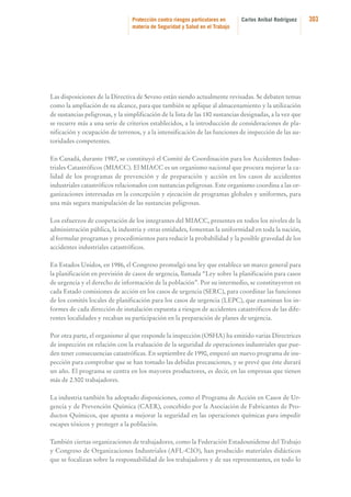 Protección contra riesgos particulares en
materia de Seguridad y Salud en el Trabajo

Carlos Aníbal Rodríguez

Las disposiciones de la Directiva de Seveso están siendo actualmente revisadas. Se debaten temas
como la ampliación de su alcance, para que también se aplique al almacenamiento y la utilización
de sustancias peligrosas, y la simplificación de la lista de las 180 sustancias designadas, a la vez que
se recurre más a una serie de criterios establecidos, a la introducción de consideraciones de planificación y ocupación de terrenos, y a la intensificación de las funciones de inspección de las autoridades competentes.
En Canadá, durante 1987, se constituyó el Comité de Coordinación para los Accidentes Industriales Catastróficos (MIACC). El MIACC es un organismo nacional que procura mejorar la calidad de los programas de prevención y de preparación y acción en los casos de accidentes
industriales catastróficos relacionados con sustancias peligrosas. Este organismo coordina a las organizaciones interesadas en la concepción y ejecución de programas globales y uniformes, para
una más segura manipulación de las sustancias peligrosas.
Los esfuerzos de cooperación de los integrantes del MIACC, presentes en todos los niveles de la
administración pública, la industria y otras entidades, fomentan la uniformidad en toda la nación,
al formular programas y procedimientos para reducir la probabilidad y la posible gravedad de los
accidentes industriales catastróficos.
En Estados Unidos, en 1986, el Congreso promulgó una ley que establece un marco general para
la planificación en previsión de casos de urgencia, llamada “Ley sobre la planificación para casos
de urgencia y el derecho de información de la población”. Por su intermedio, se constituyeron en
cada Estado comisiones de acción en los casos de urgencia (SERC), para coordinar las funciones
de los comités locales de planificación para los casos de urgencia (LEPC), que examinan los informes de cada dirección de instalación expuesta a riesgos de accidentes catastróficos de las diferentes localidades y recaban su participación en la preparación de planes de urgencia.
Por otra parte, el organismo al que responde la inspección (OSHA) ha emitido varias Directrices
de inspección en relación con la evaluación de la seguridad de operaciones industriales que pueden tener consecuencias catastróficas. En septiembre de 1990, empezó un nuevo programa de inspección para comprobar que se han tomado las debidas precauciones, y se prevé que éste durará
un año. El programa se centra en los mayores productores, es decir, en las empresas que tienen
más de 2.500 trabajadores.
La industria también ha adoptado disposiciones, como el Programa de Acción en Casos de Urgencia y de Prevención Química (CAER), concebido por la Asociación de Fabricantes de Productos Químicos, que apunta a mejorar la seguridad en las operaciones químicas para impedir
escapes tóxicos y proteger a la población.
También ciertas organizaciones de trabajadores, como la Federación Estadounidense del Trabajo
y Congreso de Organizaciones Industriales (AFL-CIO), han producido materiales didácticos
que se focalizan sobre la responsabilidad de los trabajadores y de sus representantes, en todo lo

303

 