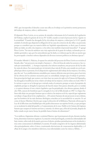 320

LOS CONVENIOS
DE LA OIT SOBRE
SEGURIDAD Y SALUD
EN EL TRABAJO

1907, que incorporaba el derecho a usar una silla en el trabajo en la primitiva norma protectora
del trabajo de mujeres, niños y adolescentes.
El diputado Pérez Leirós, en su carácter de miembro informante de la Comisión de Legislación
del Trabajo, explicó la génesis de la Ley N° 12.205, cuando se trató el proyecto de ley vigente en
la actualidad: “Cuando fue derogada (la ley de trabajo de mujeres y niños) por la 11.317, quedó
anulado el artículo que disponía la obligación de las casas de comercio de dar sillas a su personal,
porque se consideró que esa materia debía ser legislada separadamente, es decir, que el asiento
debía ser dado, no sólo a las mujeres y a los niños sino también al personal masculino”. Y agregó
Pérez Leirós: “Se trata de satisfacer una vieja aspiración de la gente de trabajo, reclamada por entidades gremiales y que, por los antecedentes que he dado, se evidencia que ha sido un asunto que
ha preocupado a muchos señores diputados de diversos sectores políticos en distintas épocas”.
El senador Alfredo L. Palacios, al repasar los artículos del proyecto de Pérez Leirós en revisión al
Senado, dijo: “este proyecto tan simple y humano (…) lleva la firma de todos los sectores y fue votado por unanimidad (…). Aunque sorprenda a los señores senadores, este proyecto de ley ha sido
ley antes de ahora. Fue sancionado por mi iniciativa hace más de 25 años, aun cuando no con la amplitud que ahora se presenta. Era la disposición reglamentaria del trabajo de las mujeres y los niños,
que dice así: `Los establecimientos atendidos por mujeres deberán estar provistos, para el servicio
de las obreras de los asientos necesarios para su comodidad, siempre que el trabajo lo permita´.
Esta prescripción legal, que sostuve con éxito hace un cuarto de siglo en la Cámara de Diputados,
fue derogada al modificarse la ley relativa al trabajo de las mujeres y de los niños en el año 1924. Y
lo curioso es que no se la derogó por creérsela mala; al contrario, porque se tenía el propósito de
ampliarla; porque se abrigaba la esperanza de hacerla mejor. Esto parece absurdo, pero es verdad,
y yo quiero destacar el raro criterio legislativo que ha perjudicado a las obreras quienes, desde el
año 1924, carecen de beneficios que le otorgaba la Ley de la Silla dictada en 1907. Lo lógico hubiera sido dejar ese precepto humano que se refería a las mujeres en la ley especial que reglamenta
su trabajo y luego dictar la ley ampliatoria (…) El carácter humano de este proyecto es tan evidente,
que los hombres de las más distintas ideologías coinciden en la necesidad de su sanción. Es así
como el doctor Martínez Zuviría que ocupa la dirección de la Biblioteca Nacional, afirma que la
Ley de la Silla tiene una finalidad que sólo podría desconocer un espíritu frívolo, ya que persigue
en su modestia la salud del pueblo y el mejoramiento de la raza. Habló en la Cámara del régimen
funesto que exaspera el sistema nervioso y extenúa a la obrera que, al fin de la jornada, después de
haber estado en pie nueve horas, ha perdido hasta el ánimo de alimentarse”.
“Los médicos e higienistas afirman –continúa Palacios– que la permanencia de pie, durante muchas
horas, determina trastornos orgánicos. La estación vertical prolongada, acentúa las enfermedades del
bajo vientre, sobre todo de la matriz, provoca el aborto, produce perturbaciones en la circulación y
trae como consecuencia la debilidad y la anemia. El estado congestivo de los órganos abdominales
obra principalmente sobre el útero, ocasionando desviaciones de consecuencias deplorables y el
aflujo de la sangre a los miembros inferiores, trae enfermedades como las várices y flebitis…”

 