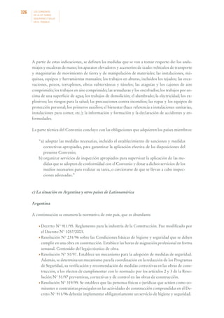 326

LOS CONVENIOS
DE LA OIT SOBRE
SEGURIDAD Y SALUD
EN EL TRABAJO

A partir de estas indicaciones, se definen las medidas que se van a tomar respecto de: los andamiajes y escaleras de mano; los aparatos elevadores y accesorios de izado: vehículos de transporte
y maquinarias de movimiento de tierra y de manipulación de materiales; las instalaciones, máquinas, equipos y herramientas manuales; los trabajos en alturas, incluidos los tejados; las excavaciones, pozos, terraplenes, obras subterráneas y túneles; las ataguías y los cajones de aire
comprimido; los trabajos en aire comprimido; las armaduras y los encofrados; los trabajos por encima de una superficie de agua; los trabajos de demolición; el alumbrado; la electricidad; los explosivos; los riesgos para la salud; las precauciones contra incendios; las ropas y los equipos de
protección personal; los primeros auxilios; el bienestar (hace referencia a instalaciones sanitarias,
instalaciones para comer, etc.); la información y formación y la declaración de accidentes y enfermedades.
La parte técnica del Convenio concluye con las obligaciones que adquieren los países miembros:
“a) adoptar las medidas necesarias, incluido el establecimiento de sanciones y medidas
correctivas apropiadas, para garantizar la aplicación efectiva de las disposiciones del
presente Convenio;
b) organizar servicios de inspección apropiados para supervisar la aplicación de las medidas que se adopten de conformidad con el Convenio y dotar a dichos servicios de los
medios necesarios para realizar su tarea, o cerciorarse de que se llevan a cabo inspecciones adecuadas.”

c) La situación en Argentina y otros países de Latinoamérica
Argentina
A continuación se enumera la normativa de este país, que es abundante.
• Decreto

N° 911/95. Reglamento para la industria de la Construcción. Fue modificado por
el Decreto N° 1057/2003.
• Resolución N° 231/96 sobre las Condiciones básicas de higiene y seguridad que se deben
cumplir en una obra en construcción. Establece las horas de asignación profesional en forma
semanal. Contenido del legajo técnico de obra.
• Resolución N° 51/97. Establece un mecanismo para la adopción de medidas de seguridad.
Además, se determina un mecanismo para la coordinación en la redacción de los Programas
de Seguridad, su verificación y recomendación de medidas correctivas en las obras de construcción, a los efectos de cumplimentar con lo normado por los artículos 2 y 3 de la Resolución N° 51/97 preventivas, correctivas y de control en las obras de construcción.
• Resolución N° 319/99. Se establece que las personas físicas o jurídicas que actúen como comitentes o contratistas principales en las actividades de construcción comprendidas en el Decreto N° 911/96 deberán implementar obligatoriamente un servicio de higiene y seguridad.

 