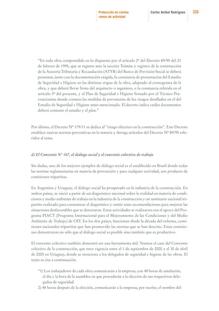Protección en ciertas
ramas de actividad

Carlos Aníbal Rodríguez

“En toda obra comprendida en lo dispuesto por el artículo 2º del Decreto 89/95 del 21
de febrero de 1995, que se registre ante la sección Trámite y registro de la construcción
de la Asesoría Tributaria y Recaudación (ATYR) del Banco de Previsión Social se deberá
presentar, junto con la documentación exigida, la constancia de presentación del Estudio
de Seguridad e Higiene en las distintas etapas de la obra, adaptado al cronograma de la
obra, y que deberá llevar firma del arquitecto o ingeniero, o la constancia referida en el
artículo 5º del presente, y el Plan de Seguridad e Higiene firmado por el Técnico Prevencionista donde consten las medidas de prevención de los riesgos detallados en el del
Estudio de Seguridad e Higiene antes mencionado. El decreto indica cuáles documentos
deberá contener el estudio y el plan.”

Por último, el Decreto Nº 179/11 se dedica al “riesgo eléctrico en la construcción”. Este Decreto
establece nuevas normas preventivas en la materia y deroga artículos del Decreto Nº 89/95 referidos al tema.

d) El Convenio N° 167, el diálogo social y el convenio colectivo de trabajo
Sin dudas, uno de los mejores ejemplos de diálogo social es el establecido en Brasil donde todas
las normas reglamentarias en materia de prevención y para cualquier actividad, son producto de
comisiones tripartitas.
En Argentina y Uruguay, el diálogo social ha prosperado en la industria de la construcción. En
ambos países, se inició a partir de un diagnóstico nacional sobre la realidad en materia de condiciones y medio ambiente de trabajo en la industria de la construcción y un seminario nacional tripartito realizado para consensuar el diagnóstico y emitir unas recomendaciones para mejorar las
situaciones desfavorables que se detectaron. Estas actividades se realizaron con el apoyo del Programa PIACT (Programa Internacional para el Mejoramiento de las Condiciones y del Medio
Ambiente de Trabajo) de OIT. En los dos países, funcionan desde la década del ochenta, comisiones nacionales tripartitas que han promovido las normas que se han descrito. Estas comisiones demostraron no sólo que el diálogo social es posible sino también que es productivo.
El convenio colectivo también demostró ser una herramienta útil. Veamos el caso del Convenio
colectivo de la construcción, que tuvo vigencia entre el 1 de septiembre de 2000 y el 30 de abril
de 2005 en Uruguay, donde se menciona a los delegados de seguridad e higiene de las obras. El
texto se cita a continuación.
“1) Los trabajadores de cada obra comunicarán a la empresa, con 48 horas de antelación,
el día y la hora de la asamblea en que procederán a la elección de sus respectivos delegados de seguridad.
2) 48 horas después de la elección, comunicarán a la empresa, por escrito, el nombre del

335

 