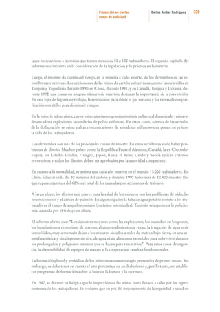Protección en ciertas
ramas de actividad

Carlos Aníbal Rodríguez

leyes no se aplican a las minas que tienen menos de 50 o 100 trabajadores. El segundo capítulo del
informe se concentra en la consideración de la legislación y la práctica en la materia.
Luego, el informe da cuenta del riesgo, en la minería a cielo abierto, de los derrumbes de las escombreras y represas. Las explosiones de las minas de carbón subterráneas, como las ocurridas en
Turquía y Yugoslavia durante 1990; en China, durante 1991, y en Canadá, Turquía y Ucrania, durante 1992, que causaron un gran número de muertos, destacan la importancia de la prevención.
En este tipo de lugares de trabajo, la ventilación para diluir el gas metano y las tareas de desgasificación son útiles para disminuir riesgos.
En la minería subterránea, cuyos minerales tienen grandes dosis de sulfuro, el dinamitado rutinario
desencadena explosiones secundarias de polvo sulfuroso. En estos casos, además de las secuelas
de la deflagración se asiste a altas concentraciones de anhídrido sulfuroso que ponen en peligro
la vida de los trabajadores.
Los derrumbes son una de las principales causas de muerte. En estos accidentes suele haber problemas de diseño. Muchos países como la República Federal Alemana, Canadá, la ex Checoslovaquia, los Estados Unidos, Hungría, Japón, Rusia, el Reino Unido y Suecia aplican criterios
preventivos y todos los diseños deben ser aprobados por la autoridad competente.
En cuanto a la mortalidad, se estima que cada año mueren en el mundo 15.000 trabajadores. En
China fallecen cada día 30 mineros del carbón y durante 1990 hubo más de 10.400 muertes (las
que representan más del 60% del total de las causadas por accidentes de trabajo).
A largo plazo, los efectos más graves para la salud de los mineros son los problemas de oído, las
neumoconiosis y el cáncer de pulmón. En algunos países la falta de agua potable somete a los trabajadores al riesgo de anquilostomiasis (parásitos intestinales). También se exponen a la policitemia, causada por el trabajo en altura.
El informe afirma que: “Los desastres mayores como las explosiones, los incendios en los pozos,
los hundimientos repentinos de terreno, el desprendimiento de rocas, la irrupción de agua o de
semisólidos, muy a menudo dejan a los mineros aislados a miles de metros bajo tierra, en una atmósfera tóxica y sin disponer de aire, de agua ni de alimentos esenciales para sobrevivir durante
los prolongados y peligrosos intentos que se hacen para rescatarlos”. Para estos casos de urgencia, la disponibilidad de equipos de rescate y la cooperación resultan fundamentales.
La formación global y periódica de los mineros es una estrategia preventiva de primer orden. Sin
embargo, se debe tener en cuenta el alto porcentaje de analfabetismo y, por lo tanto, no establecer programas de formación sobre la base de la lectura y la escritura.
En 1987, se decretó en Bélgica que la inspección de las minas fuera llevada a cabo por los representantes de los trabajadores. Es evidente que en pos del mejoramiento de la seguridad y salud en

339

 