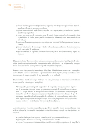 374

LOS CONVENIOS
DE LA OIT SOBRE
SEGURIDAD Y SALUD
EN EL TRABAJO

c) poseer chavetas, provistas de pasadores o seguros u otro dispositivo que impida, el desenganche accidental de acoples o remolques;
d) poseer una resistencia equivalente o superior a su carga máxima en las chavetas, seguros,
pasadores y enganches;
e) poseer una estructura de protección capaz de resistir el peso total del equipo, cuando exista
la posibilidad de vuelco, ya sea por las características del terreno o por la naturaleza de las
actividades;
f) poseer escalera y pasamanos u otro mecanismo que asegure el fácil acceso, cuando fuese necesario;
g) poseer señalización de los riesgos y de los colores de seguridad como elementos valiosos
en la prevención de accidentes;
h) poseer cinturón de seguridad, luces de circulación para el trabajo nocturno, y espejo retrovisor.

El cuarto título del decreto se refiere a los contaminantes. Allí se establece la obligación de minimizar los efectos nocivos que ellos pueden causar a los trabajadores y se indica que los agroquímicos utilizados deben ser los permitidos por la autoridad competente.
Por otra parte, las Aseguradoras de riesgos del trabajo deben informar y asesorar a los empleadores afiliados acerca de la normativa vigente en materia de manipuleo, uso y deshecho de contaminantes y de sus envases, a fin de que la cumplan en su totalidad.
El quinto título aborda los riesgos eléctricos y el sexto, el manejo de materiales. En este último
tema, una de las previsiones es la siguiente:
“El empleador, asesorado por la aseguradora de riesgos del trabajo, informará al personal de las técnicas correctas para el levantamiento y manejo de materiales en forma manual. La carga máxima a transportar manualmente (sin elementos auxiliares) por
trabajador será de 50 kilogramos en un recorrido de hasta diez metros. En caso de que el
transporte manual conlleve la superación de cualquiera de estos dos límites, será obligatoria la provisión por parte del empleador y la utilización por parte del trabajador, de elementos auxiliares a fin de facilitar el transporte de los objetos”.

A continuación, se presentan las condiciones que deben reunir los silos y se prescribe que, para
el desarrollo de las tareas de los trabajadores en los silos, se debe cumplir con los siguientes requisitos:
a) ventilar el silo, previo al ingreso, a los efectos de lograr una atmósfera apta;
b) proteger las aberturas de descarga e interrupción del llenado;
c) proveer los elementos y/o equipos de protección personal (como cinturón de seguridad o

 