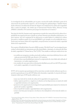80

LOS CONVENIOS
DE LA OIT SOBRE
SEGURIDAD Y SALUD
EN EL TRABAJO

La investigación de las enfermedades, por su parte, necesita del estudio individual a partir de la
intervención de profesionales expertos y de la investigación epidemiológica. También hemos
hecho referencia a la utilización de listas de chequeo en la medición de la cultura de la seguridad.
Sólo a modo de ejemplo, vale señalar que el Internacional Nuclear Safety Advisory Group
(INSAG´s) identifica 143 cuestiones para juzgar las situaciones en la materia.94
Este tipo de check list, bastante usual, seguramente no podrá dar cuenta del nivel de cultura de seguridad de una organización pero sí puede ser un buen elemento para identificar deficiencias y sugerir mejoras. Así, de la magnitud de las deficiencias se podrá deducir la calidad de la cultura
preventiva y establecer grados. En el caso del INSAG´s, por ejemplo, no se ha establecido una relación entre una buena cultura de la seguridad y una performance en materia de salud y seguridad
dentro de la organización.
Por su parte, el Health & Safety Executive (HSE) encargó a The Keil Centre95 una investigación para
evaluar la efectividad de un instrumento por ellos desarrollado y destinado a la valoración del clima
de salud y seguridad: el “Climate Survey Tool” (CST).96 Este estudio se realizó por medio de tres vías:
• un

análisis por preguntas cerradas, practicado mediante entrevistas telefónicas breves realizadas por personal del HSE, que alcanzó a 213 usuarios;
• 25 entrevistas en profundidad para mejorar la comprensión de cómo había sido utilizado el
instrumento y en cuáles organizaciones;
• tres estudios de casos para relevar información detallada acerca del uso del CST para mejorar la salud y seguridad y el control de riesgos.

El 97% de los usuarios que participaron de las entrevistas cerradas iniciales indicaron que las expectativas generadas por el uso del CST habían sido alcanzadas o superadas. La mayoría de los participantes indicó que el CST puede colaborar con:
• tener

una visión de los niveles de cultura de la seguridad en la organización;
• indicar aspectos positivos y negativos en relación con las disposiciones en materia de salud
y seguridad existentes en la organización;
• promover en la organización la investigación de oportunidades para mejorar los sistemas de
gestión de la salud y seguridad;
• elevar el perfil de la salud y seguridad dentro de la organización;
• actuar como base para incorporar e involucrar a los trabajadores en los temas de salud y seguridad;

94

International Nuclear Safety Advisory Group. Safety Culture, Safety Series Nº 75 INSAG-4. International Atomic Energy
Agency, Vienna , 1991.
95
El Keil Centre es una empresa de psicólogos especializados en factores humanos que afectan la Salud y Seguridad en el Trabajo.
96
Health & Safety Executive, “Evaluating the efectiveness of the Health and Safety Executive’s Health and Safety Climate
Survey”. Preparado para The Keil Centre, Research Report 042, 2002.

 