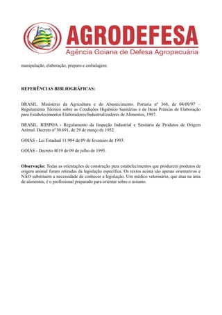 manipulação, elaboração, preparo e embalagem.
REFERÊNCIAS BIBLIOGRÁFICAS:
BRASIL. Ministério da Agricultura e do Abastecimento. Portaria nº 368, de 04/09/97 –
Regulamento Técnico sobre as Condições Higiênico Sanitárias e de Boas Práticas de Elaboração
para Estabelecimentos Elaboradores/Industrializadores de Alimentos, 1997.
BRASIL. RIISPOA - Regulamento da Inspeção Industrial e Sanitária de Produtos de Origem
Animal. Decreto n0
30.691, de 29 de março de 1952.
GOIÁS - Lei Estadual 11.904 de 09 de fevereiro de 1993.
GOIÁS - Decreto 4019 de 09 de julho de 1993.
Observação: Todas as orientações de construção para estabelecimentos que produzem produtos de
origem animal foram retiradas da legislação específica. Os textos acima são apenas orientativos e
NÃO substituem a necessidade de conhecer a legislação. Um médico veterinário, que atua na área
de alimentos, é o profissional preparado para orientar sobre o assunto.
 