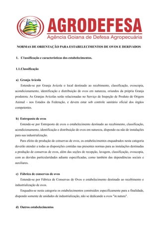 NORMAS DE ORIENTAÇÃO PARA ESTABELECIMENTOS DE OVOS E DERIVADOS
1. C1assificação e características dos estabelecimentos.
1.1.Classificação
a) Granja Avícola
Entende-se por Granja Avícola o local destinado ao recebimento, classificação, ovoscopia,
acondicionamento, identificação e distribuição de ovos em natureza, oriundos da própria Granja
produtora. As Granjas Avícolas serão relacionadas no Serviço de Inspeção de Produto de Origem
Animal - nos Estados da Federação, e devem estar sob controle sanitário oficial dos órgãos
competentes.
b) Entreposto de ovos
Entende-se por Entreposto de ovos o estabelecimento destinado ao recebimento, classificação,
acondicionamento, identificação e distribuição de ovos em natureza, dispondo ou não de instalações
para sua industrialização.
Para efeito de produção de conservas de ovos, os estabelecimentos enquadrados nesta categoria
deverão atender a todas as disposições contidas nas presentes normas para as instalações destinadas
a produção de conservas de ovos, além das seções de recepção, lavagem, classificação, ovoscopia,
com as devidas particularidades adiante especificadas, como também das dependências sociais e
auxiliares.
c) Fábrica de conservas de ovos
Entende-se por Fábrica de Conservas de Ovos o estabelecimento destinado ao recebimento e
industrialização de ovos.
Enquadra-se nesta categoria os estabelecimentos construídos especificamente para a finalidade,
dispondo somente de unidades de industrialização, não se dedicando a ovos "in natura".
d) Outros estabelecimentos
 