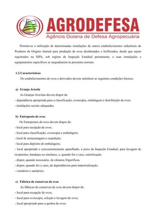 Permite-se a utilização de determinadas instalações de outros estabelecimentos industriais de
Produtos de Origem Animal para produção de ovos desidratados e liofilizados, desde que sejam
registrados na SIPA, sob regime de Inspeção Estadual permanente, e suas instalações e
equipamentos específicos se enquadrarem às presentes normas.
1.2.Características
Os estabelecimentos de ovos e derivados devem satisfazer as seguintes condições básicas:
a) Granja Avícola
As Granjas Avícolas devem dispor de:
- dependência apropriada para a classificação, ovoscopia, embalagem e distribuição de ovos.
- instalações sociais adequadas.
b) Entreposto de ovos
Os Entrepostos de ovos devem dispor de:
- local para recepção de ovos;
- local para classificação, ovoscopia e embalagem;
- local de armazenagem e expedição;
- local para depósito de embalagens;
- local apropriado e convenientemente aparelhado, a juízo da Inspeção Estadual, para lavagem de
recipientes, bandejas ou similares, e, quando for o caso, esterilização.
- dispor, quando necessário, de câmaras frigoríficas.
- dispor, quando for o caso, de dependências para industrialização.
- vestiários e sanitários.
c) Fábrica de conservas de ovos
As fábricas de conservas de ovos devem dispor de:
- local para recepção de ovos;
- local para ovoscopia, seleção e lavagem de ovos;
- local apropriado para a quebra de ovos;
 
