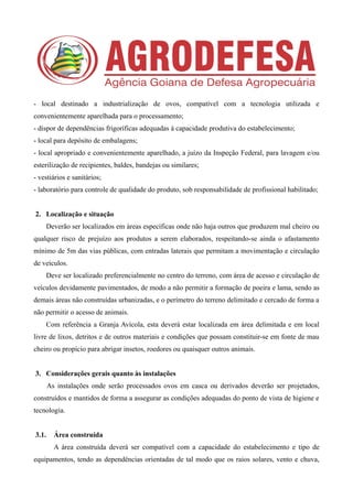 - local destinado a industrialização de ovos, compatível com a tecnologia utilizada e
convenientemente aparelhada para o processamento;
- dispor de dependências frigoríficas adequadas à capacidade produtiva do estabelecimento;
- local para depósito de embalagens;
- local apropriado e convenientemente aparelhado, a juízo da Inspeção Federal, para lavagem e/ou
esterilização de recipientes, baldes, bandejas ou similares;
- vestiários e sanitários;
- laboratório para controle de qualidade do produto, sob responsabilidade de profissional habilitado;
2. Localização e situação
Deverão ser localizados em áreas específicas onde não haja outros que produzem mal cheiro ou
qualquer risco de prejuízo aos produtos a serem elaborados, respeitando-se ainda o afastamento
mínimo de 5m das vias públicas, com entradas laterais que permitam a movimentação e circulação
de veículos.
Deve ser localizado preferencialmente no centro do terreno, com área de acesso e circulação de
veículos devidamente pavimentados, de modo a não permitir a formação de poeira e lama, sendo as
demais áreas não construídas urbanizadas, e o perímetro do terreno delimitado e cercado de forma a
não permitir o acesso de animais.
Com referência a Granja Avícola, esta deverá estar localizada em área delimitada e em local
livre de lixos, detritos e de outros materiais e condições que possam constituir-se em fonte de mau
cheiro ou propício para abrigar insetos, roedores ou quaisquer outros animais.
3. Considerações gerais quanto às instalações
As instalações onde serão processados ovos em casca ou derivados deverão ser projetados,
construídos e mantidos de forma a assegurar as condições adequadas do ponto de vista de higiene e
tecnologia.
3.1. Área construída
A área construída deverá ser compatível com a capacidade do estabelecimento e tipo de
equipamentos, tendo as dependências orientadas de tal modo que os raios solares, vento e chuva,
 