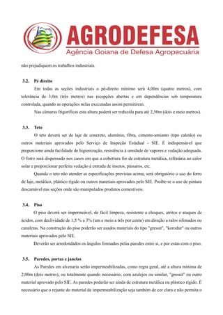 não prejudiquem os trabalhos industriais.
3.2. Pé direito
Em todas as seções industriais o pé-direito mínimo será 4,00m (quatro metros), com
tolerância de 3,0m (três metros) nas recepções abertas e em dependências sob temperatura
controlada, quando as operações nelas executadas assim permitirem.
Nas câmaras frigoríficas esta altura poderá ser reduzida para até 2,50m (dois e meio metros).
3.3. Teto
O teto deverá ser de laje de concreto, alumínio, fibra, cimento-amianto (tipo caletão) ou
outros materiais aprovados pelo Serviço de Inspeção Estadual - SIE. É indispensável que
proporcione ainda facilidade de higienização, resistência à umidade de vapores e vedação adequada.
O forro será dispensado nos casos em que a cobertura for de estrutura metálica, refratária ao calor
solar e proporcionar perfeita vedação à entrada de insetos, pássaros, etc.
Quando o teto não atender as especificações previstas acima, será obrigatório o uso do forro
de laje, metálico, plástico rígido ou outros materiais aprovados pelo SIE. Proíbe-se o uso de pintura
descamável nas seções onde são manipulados produtos comestíveis.
3.4. Piso
O piso deverá ser impermeável, de fácil limpeza, resistente a choques, atritos e ataques de
ácidos, com declividade de 1,5 % a 3% (um e meio a três por cento) em direção a ralos sifonados ou
canaletas. Na construção do piso poderão ser usados materiais do tipo "gressit", "korodur" ou outros
materiais aprovados pelo SIE.
Deverão ser arredondados os ângulos formados pelas paredes entre si, e por estas com o piso.
3.5. Paredes, portas e janelas
As Paredes em alvenaria serão impermeabilizadas, como regra geral, até a altura mínima de
2,00m (dois metros), ou totalmente quando necessário, com azulejos ou similar, "gressit" ou outro
material aprovado pelo SIE. As paredes poderão ser ainda de estrutura metálica ou plástico rígido. É
necessário que o rejunte do material de impermeabilização seja também de cor clara e não permita o
 