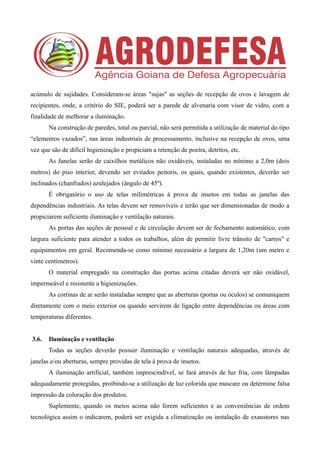 acúmulo de sujidades. Consideram-se áreas "sujas" as seções de recepção de ovos e lavagem de
recipientes, onde, a critério do SIE, poderá ser a parede de alvenaria com visor de vidro, com a
finalidade de melhorar a iluminação.
Na construção de paredes, total ou parcial, não será permitida a utilização de material do tipo
“elementos vazados”, nas áreas industriais de processamento, inclusive na recepção de ovos, uma
vez que são de difícil higienização e propiciam a retenção de poeira, detritos, etc.
As Janelas serão de caixilhos metálicos não oxidáveis, instaladas no mínimo a 2,0m (dois
metros) do piso interior, devendo ser evitados peitoris, os quais, quando existentes, deverão ser
inclinados (chanfrados) azulejados (ângulo de 45º).
É obrigatório o uso de telas milimétricas à prova de insetos em todas as janelas das
dependências industriais. As telas devem ser removíveis e terão que ser dimensionadas de modo a
propiciarem suficiente iluminação e ventilação naturais.
As portas das seções de pessoal e de circulação devem ser de fechamento automático, com
largura suficiente para atender a todos os trabalhos, além de permitir livre trânsito de "carros" e
equipamentos em geral. Recomenda-se como mínimo necessário a largura de 1,20m (um metro e
vinte centímetros).
O material empregado na construção das portas acima citadas deverá ser não oxidável,
impermeável e resistente a higienizações.
As cortinas de ar serão instaladas sempre que as aberturas (portas ou óculos) se comuniquem
diretamente com o meio exterior ou quando servirem de ligação entre dependências ou áreas com
temperaturas diferentes.
3.6. Iluminação e ventilação
Todas as seções deverão possuir iluminação e ventilação naturais adequadas, através de
janelas e/ou aberturas, sempre providas de tela à prova de insetos.
A iluminação artificial, também imprescindível, se fará através de luz fria, com lâmpadas
adequadamente protegidas, proibindo-se a utilização de luz colorida que mascare ou determine falsa
impressão da coloração dos produtos.
Suplemente, quando os meios acima não forem suficientes e as conveniências de ordem
tecnológica assim o indicarem, poderá ser exigida a climatização ou instalação de exaustores nas
 
