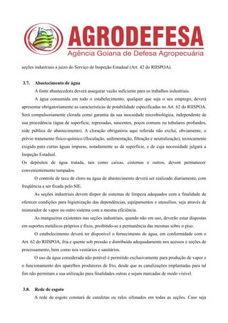 seções industriais a juízo do Serviço de Inspeção Estadual (Art. 42 do RIISPOA).
3.7. Abastecimento de água
A fonte abastecedora deverá assegurar vazão suficiente para os trabalhos industriais.
A água consumida em todo o estabelecimento, qualquer que seja o seu emprego, deverá
apresentar obrigatoriamente as características de potabilidade especificadas no Art. 62 do RIISPOA.
Será compulsoriamente clorada como garantia da sua inocuidade microbiológica, independente de
sua procedência (água de superfície, represadas, nascentes, poços comuns ou tubulares profundos,
rede pública de abastecimento). A cloração obrigatória aqui referida não exclui, obviamente, o
prévio tratamento físico-químico (floculação, sedimentação, filtração e neutralização), tecnicamente
exigido para curtas águas impuras, notadamente as de superfície, e de cuja necessidade julgará a
Inspeção Estadual.
Os depósitos de água tratada, tais como caixas, cisternas e outros, devem permanecer
convenientemente tampados.
O controle de taxa de cloro na água de abastecimento deverá ser realizado diariamente, com
freqüência a ser fixada pelo SIE.
As seções industriais devem dispor de sistemas de limpeza adequados com a finalidade de
oferecer condições para higienização das dependências, equipamentos e utensílios, seja através de
misturador de vapor ou outro sistema com a mesma eficiência.
As mangueiras existentes nas seções industriais, quando não em uso, deverão estar dispostas
em suportes metálicos próprios e fixos, proibindo-se a permanência das mesmas sobre o piso.
O estabelecimento deverá ter disponível o fornecimento de água, em conformidade com o
Art. 62 do RIISPOA, fria e quente sob pressão e distribuída adequadamente nos acessos e seções de
processamento, bem como nos vestiários e sanitários.
O uso da água considerada não potável é permitido exclusivamente para produção de vapor e
o funcionamento dos aparelhos produtores de frio, desde que as canalizações implantadas para tal
fim não permitam a sua utilização para finalidades outras e sejam marcadas de modo visível.
3.8. Rede de esgoto
A rede de esgoto constará de canaletas ou ralos sifonados em todas as seções. Caso seja
 
