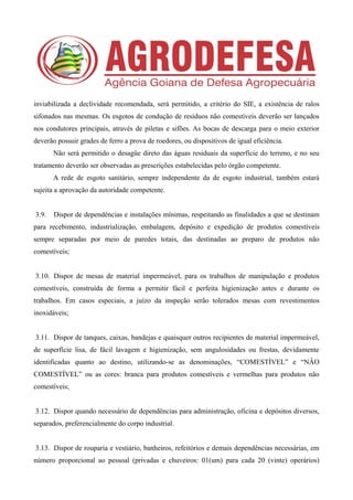 inviabilizada a declividade recomendada, será permitido, a critério do SIE, a existência de ralos
sifonados nas mesmas. Os esgotos de condução de resíduos não comestíveis deverão ser lançados
nos condutores principais, através de piletas e sifões. As bocas de descarga para o meio exterior
deverão possuir grades de ferro a prova de roedores, ou dispositivos de igual eficiência.
Não será permitido o desagüe direto das águas residuais da superfície do terreno, e no seu
tratamento deverão ser observadas as prescrições estabelecidas pelo órgão competente.
A rede de esgoto sanitário, sempre independente da de esgoto industrial, também estará
sujeita a aprovação da autoridade competente.
3.9. Dispor de dependências e instalações mínimas, respeitando as finalidades a que se destinam
para recebimento, industrialização, embalagem, depósito e expedição de produtos comestíveis
sempre separadas por meio de paredes totais, das destinadas ao preparo de produtos não
comestíveis;
3.10. Dispor de mesas de material impermeável, para os trabalhos de manipulação e produtos
comestíveis, construída de forma a permitir fácil e perfeita higienização antes e durante os
trabalhos. Em casos especiais, a juízo da inspeção serão tolerados mesas com revestimentos
inoxidáveis;
3.11. Dispor de tanques, caixas, bandejas e quaisquer outros recipientes de material impermeável,
de superfície lisa, de fácil lavagem e higienização, sem angulosidades ou frestas, devidamente
identificadas quanto ao destino, utilizando-se as denominações, “COMESTÍVEL” e “NÂO
COMESTÍVEL” ou as cores: branca para produtos comestíveis e vermelhas para produtos não
comestíveis;
3.12. Dispor quando necessário de dependências para administração, oficina e depósitos diversos,
separados, preferencialmente do corpo industrial.
3.13. Dispor de rouparia e vestiário, banheiros, refeitórios e demais dependências necessárias, em
número proporcional ao pessoal (privadas e chuveiros: 01(um) para cada 20 (vinte) operários)
 