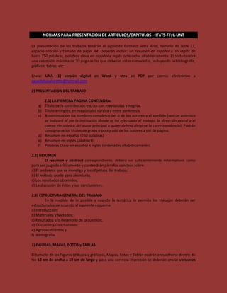 NORMAS PARA PRESENTACIÓN DE ARTICULOS/CAPITULOS – IFaTS-FFyL-UNT

La presentación de los trabajos tendrán el siguiente formato: letra Arial, tamaño de letra 11,
espacio sencillo y tamaño de papel A4. Deberán incluir: un resumen en español y en inglés de
hasta 250 palabras, palabras clave en español e inglés ordenadas alfabéticamente. El texto tendrá
una extensión máxima de 20 páginas las que deberán estar numeradas, incluyendo la bibliografía,
gráficos, tablas, etc.

Enviar UNA (1) versión digital en Word y otra en PDF por correo electrónico a
aguedaluisaloretto@hotmail.com

2) PRESENTACION DEL TRABAJO

        2.1) LA PRIMERA PAGINA CONTENDRA:
   a)   Título de la contribución escrito con mayúsculas y negrita.
   b)   Título en inglés, en mayúsculas cursiva y entre paréntesis.
   c)   A continuación los nombres completos del o de los autores y el apellido (con un asterisco
        se indicará al pie la institución donde se ha efectuado el trabajo, la dirección postal y el
        correo electrónico del autor principal a quien deberá dirigirse la correspondencia). Podrán
        consignarse los títulos de grado o postgrado de los autores a pié de página.
   d)   Resumen en español (250 palabras)
   e)   Resumen en inglés (Abstract)
   f)   Palabras Clave en español e inglés (ordenadas alfabéticamente)

2.2) RESUMEN
         El resumen y abstract correspondiente, deberá ser suficientemente informativos como
para ser juzgado críticamente y contendrán párrafos concisos sobre:
a) El problema que se investiga y los objetivos del trabajo;
b) El método usado para abordarlo;
c) Los resultados obtenidos;
d) La discusión de éstos y sus conclusiones.

2.3) ESTRUCTURA GENERAL DEL TRABAJO
         En la medida de lo posible y cuando la temática lo permita los trabajos deberán ser
estructurados de acuerdo al siguiente esquema:
a) Introducción;
b) Materiales y Métodos;
c) Resultados y/o desarrollo de la cuestión;
d) Discusión y Conclusiones;
e) Agradecimientos y
f) Bibliografía.

3) FIGURAS, MAPAS, FOTOS y TABLAS

El tamaño de las Figuras (dibujos y gráficos), Mapas, Fotos y Tablas podrán encuadrarse dentro de
los 12 cm de ancho x 19 cm de largo y para una correcta impresión se deberán enviar versiones
 