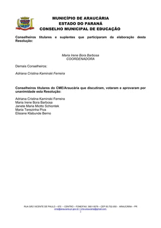 MUNICÍPIO DE ARAUCÁRIA
                         ESTADO DO PARANÁ
                  CONSELHO MUNICIPAL DE EDUCAÇÃO

Conselheiros titulares e suplentes que participaram da elaboração desta
Resolução:



                                    Maria Irene Bora Barbosa
                                      COORDENADORA

Demais Conselheiros:

Adriana Cristina Kaminski Ferreira



Conselheiros titulares do CME/Araucária que discutiram, votaram e aprovaram por
unanimidade esta Resolução:

Adriana Cristina Kaminski Ferreira
Maria Irene Bora Barbosa
Janete Maria Miotto Schiontek
Maria Terezinha Piva
Elisiane Klabunde Berno




     RUA SÃO VICENTE DE PAULO – 670 – CENTRO – FONE/FAX: 3901-5079 – CEP 83.702-050 - ARAUCÁRIA – PR
                            cme@araucaria.pr.gov.br / cme.araucaria@gmail.com
                                                     2
 