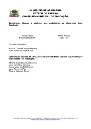 MUNICÍPIO DE ARAUCÁRIA
                         ESTADO DO PARANÁ
                  CONSELHO MUNICIPAL DE EDUCAÇÃO


Conselheiros titulares e suplentes que participaram da elaboração desta
Resolução:




               Emília Correia                                         Aldinei Arantes
             COORDENADORA                                               RELATOR


Demais Conselheiros:

Adriana Cristina Kaminski Ferreira
Maria Aparecida Iargas Karas


Conselheiros titulares do CME/Araucária que discutiram, votaram e aprovaram por
unanimidade esta Resolução:

Adriana Cristina Kaminski Ferreira
Maria Irene Bora Barbosa
Janete Maria Miotto Schiontek
Maria Terezinha Piva
Elisiane Klabunde Berno




     RUA SÃO VICENTE DE PAULO – 670 – CENTRO – FONE/FAX: 3901-5079 – CEP 83.702-050 - ARAUCÁRIA – PR
                             cme@araucaria.pr.gov.br / cme.araucaria@gmail.com
 