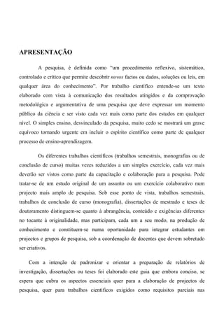 APRESENTAÇÃO
A pesquisa, é definida como “um procedimento reflexivo, sistemático,
controlado e crítico que permite descobrir novos factos ou dados, soluções ou leis, em
qualquer área do conhecimento”. Por trabalho científico entende-se um texto
elaborado com vista à comunicação dos resultados atingidos e da comprovação
metodológica e argumentativa de uma pesquisa que deve expressar um momento
público da ciência e ser visto cada vez mais como parte dos estudos em qualquer
nível. O simples ensino, desvinculado da pesquisa, muito cedo se mostrará um grave
equívoco tornando urgente em incluir o espírito científico como parte de qualquer
processo de ensino-aprendizagem.
Os diferentes trabalhos científicos (trabalhos semestrais, monografias ou de
conclusão de curso) muitas vezes reduzidos a um simples exercício, cada vez mais
deverão ser vistos como parte da capacitação e colaboração para a pesquisa. Pode
tratar-se de um estudo original de um assunto ou um exercício colaborativo num
projecto mais amplo de pesquisa. Sob esse ponto de vista, trabalhos semestrais,
trabalhos de conclusão de curso (monografia), dissertações de mestrado e teses de
doutoramento distinguem-se quanto à abrangência, conteúdo e exigências diferentes
no tocante à originalidade, mas participam, cada um a seu modo, na produção de
conhecimento e constituem-se numa oportunidade para integrar estudantes em
projectos e grupos de pesquisa, sob a coordenação de docentes que devem sobretudo
ser criativos.
Com a intenção de padronizar e orientar a preparação de relatórios de
investigação, dissertações ou teses foi elaborado este guia que embora conciso, se
espera que cubra os aspectos essenciais quer para a elaboração de projectos de
pesquisa, quer para trabalhos científicos exigidos como requisitos parciais nas
 
