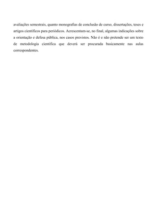 avaliações semestrais, quanto monografias de conclusão de curso, dissertações, teses e
artigos científicos para periódicos. Acrescentam-se, no final, algumas indicações sobre
a orientação e defesa pública, nos casos previstos. Não é e não pretende ser um texto
de metodologia científica que deverá ser procurada basicamente nas aulas
correspondentes.
 