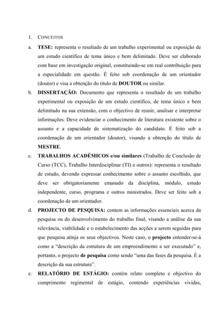 1. CONCEITOS
a. TESE: representa o resultado de um trabalho experimental ou exposição de
um estudo científico de tema único e bem delimitado. Deve ser elaborado
com base em investigação original, constituindo-se em real contribuição para
a especialidade em questão. É feito sob coordenação de um orientador
(doutor) e visa a obtenção do título de DOUTOR ou similar.
b. DISSERTAÇÃO: Documento que representa o resultado de um trabalho
experimental ou exposição de um estudo científico, de tema único e bem
delimitado na sua extensão, com o objectivo de reunir, analisar e interpretar
informações. Deve evidenciar o conhecimento de literatura existente sobre o
assunto e a capacidade de sistematização do candidato. É feito sob a
coordenação de um orientador (doutor), visando a obtenção do título de
MESTRE.
c. TRABALHOS ACADÉMICOS e/ou similares (Trabalho de Conclusão de
Curso (TCC), Trabalho Interdisciplinar (TI) e outros): representa o resultado
de estudo, devendo expressar conhecimento sobre o assunto escolhido, que
deve ser obrigatoriamente emanado da disciplina, módulo, estudo
independente, curso, programa e outros ministrados. Deve ser feito sob a
coordenação de um orientador.
d. PROJECTO DE PESQUISA: contem as informações essenciais acerca da
pesquisa ou do desenvolvimento do trabalho final, visando a análise da sua
relevância, viabilidade e o estabelecimento das acções a serem seguidas para
que pesquisa atinja os seus objectivos. Neste caso, o projecto entender-se-á
como a “descrição da estrutura de um empreendimento a ser executado” e,
portanto, o projecto de pesquisa como sendo “uma das fases da pesquisa. É a
descrição da sua estrutura”.
e. RELATÓRIO DE ESTÁGIO: contém relato completo e objectivo do
cumprimento regimental de estágio, contendo experiências vividas,
 