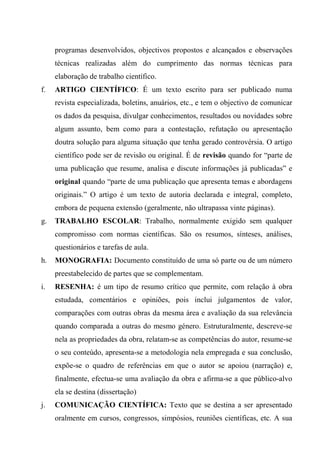 programas desenvolvidos, objectivos propostos e alcançados e observações
técnicas realizadas além do cumprimento das normas técnicas para
elaboração de trabalho científico.
f. ARTIGO CIENTÍFICO: É um texto escrito para ser publicado numa
revista especializada, boletins, anuários, etc., e tem o objectivo de comunicar
os dados da pesquisa, divulgar conhecimentos, resultados ou novidades sobre
algum assunto, bem como para a contestação, refutação ou apresentação
doutra solução para alguma situação que tenha gerado controvérsia. O artigo
científico pode ser de revisão ou original. É de revisão quando for “parte de
uma publicação que resume, analisa e discute informações já publicadas” e
original quando “parte de uma publicação que apresenta temas e abordagens
originais.” O artigo é um texto de autoria declarada e integral, completo,
embora de pequena extensão (geralmente, não ultrapassa vinte páginas).
g. TRABALHO ESCOLAR: Trabalho, normalmente exigido sem qualquer
compromisso com normas científicas. São os resumos, sínteses, análises,
questionários e tarefas de aula.
h. MONOGRAFIA: Documento constituído de uma só parte ou de um número
preestabelecido de partes que se complementam.
i. RESENHA: é um tipo de resumo crítico que permite, com relação à obra
estudada, comentários e opiniões, pois inclui julgamentos de valor,
comparações com outras obras da mesma área e avaliação da sua relevância
quando comparada a outras do mesmo género. Estruturalmente, descreve-se
nela as propriedades da obra, relatam-se as competências do autor, resume-se
o seu conteúdo, apresenta-se a metodologia nela empregada e sua conclusão,
expõe-se o quadro de referências em que o autor se apoiou (narração) e,
finalmente, efectua-se uma avaliação da obra e afirma-se a que público-alvo
ela se destina (dissertação)
j. COMUNICAÇÃO CIENTÍFICA: Texto que se destina a ser apresentado
oralmente em cursos, congressos, simpósios, reuniões científicas, etc. A sua
 