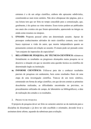 estrutura é a de um artigo científico, embora não apresente subdivisões,
constituindo-se num texto unitário. Não deve ultrapassar dez páginas, pois a
sua leitura tem que ser feita no tempo concedido para a comunicação, que,
geralmente, é de quinze ou vinte minutos. Esses textos podem ser publicados
nos anais dos eventos em que foram apresentados, aparecendo na íntegra ou
ainda como resumos ou sinopses.
k. ENSAIO: Proposta pessoal sobre um determinado assunto. Apesar de
pressupor conhecimentos advindos do meio científico comum, esse texto
busca expressar a visão do autor, que mostra independência quanto ao
pensamento comum em relação ao assunto. O ensaio pode ser pensado como
"um conjunto de impressões do especialista".
l. RELATÓRIO DE PESQUISA, OU TÉCNICO-CIENTÍFICO: relatam-se
formalmente os resultados ou progressos alcançados numa pesquisa ou se
descreve a situação em que se encontra uma questão técnica ou científica de
determinado órgão ou instituição.
m. INFORME CIENTÍFICO: Utiliza-se para dar a conhecer resultados
parciais de pesquisas em andamento, bem como resultados finais de uma
etapa de uma investigação científica. Trata-se de um texto sintético,
estruturado em forma de artigo científico, em que devem constar as primeiras
descobertas realizadas, as dificuldades encontradas ou previstas, os
procedimentos utilizados de campo, de laboratório ou bibliográficos), a data
de realização dos estudos e os resultados.
2. PROJECTO DE PESQUISA
O projecto de pesquisa dever ser feito no semestre anterior ao da matrícula para a
disciplina de dissertação e já deve ter sido escolhido o orientador, devendo levar a
assinatura deste ultimo, aquando da submissao para avaliação.
 