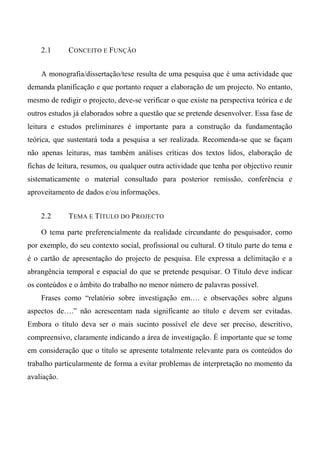 2.1 CONCEITO E FUNÇÃO
A monografia/dissertação/tese resulta de uma pesquisa que é uma actividade que
demanda planificação e que portanto requer a elaboração de um projecto. No entanto,
mesmo de redigir o projecto, deve-se verificar o que existe na perspectiva teórica e de
outros estudos já elaborados sobre a questão que se pretende desenvolver. Essa fase de
leitura e estudos preliminares é importante para a construção da fundamentação
teórica, que sustentará toda a pesquisa a ser realizada. Recomenda-se que se façam
não apenas leituras, mas também análises críticas dos textos lidos, elaboração de
fichas de leitura, resumos, ou qualquer outra actividade que tenha por objectivo reunir
sistematicamente o material consultado para posterior remissão, conferência e
aproveitamento de dados e/ou informações.
2.2 TEMA E TÍTULO DO PROJECTO
O tema parte preferencialmente da realidade circundante do pesquisador, como
por exemplo, do seu contexto social, profissional ou cultural. O título parte do tema e
é o cartão de apresentação do projecto de pesquisa. Ele expressa a delimitação e a
abrangência temporal e espacial do que se pretende pesquisar. O Título deve indicar
os conteúdos e o âmbito do trabalho no menor número de palavras possível.
Frases como “relatório sobre investigação em…. e observações sobre alguns
aspectos de….” não acrescentam nada significante ao título e devem ser evitadas.
Embora o título deva ser o mais sucinto possível ele deve ser preciso, descritivo,
compreensivo, claramente indicando a área de investigação. É importante que se tome
em consideração que o título se apresente totalmente relevante para os conteúdos do
trabalho particularmente de forma a evitar problemas de interpretação no momento da
avaliação.
 