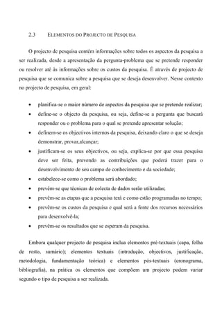 2.3 ELEMENTOS DO PROJECTO DE PESQUISA
O projecto de pesquisa contém informações sobre todos os aspectos da pesquisa a
ser realizada, desde a apresentação da pergunta-problema que se pretende responder
ou resolver até às informações sobre os custos da pesquisa. É através de projecto de
pesquisa que se comunica sobre a pesquisa que se deseja desenvolver. Nesse contexto
no projecto de pesquisa, em geral:
• planifica-se o maior número de aspectos da pesquisa que se pretende realizar;
• define-se o objecto da pesquisa, ou seja, define-se a pergunta que buscará
responder ou o problema para o qual se pretende apresentar solução;
• definem-se os objectivos internos da pesquisa, deixando claro o que se deseja
demonstrar, provar,alcançar;
• justificam-se os seus objectivos, ou seja, explica-se por que essa pesquisa
deve ser feita, prevendo as contribuições que poderá trazer para o
desenvolvimento de seu campo de conhecimento e da sociedade;
• estabelece-se como o problema será abordado;
• prevêm-se que técnicas de colecta de dados serão utilizadas;
• prevêm-se as etapas que a pesquisa terá e como estão programadas no tempo;
• prevêm-se os custos da pesquisa e qual será a fonte dos recursos necessários
para desenvolvê-la;
• prevêm-se os resultados que se esperam da pesquisa.
Embora qualquer projecto de pesquisa inclua elementos pré-textuais (capa, folha
de rosto, sumário); elementos textuais (introdução, objectivos, justificação,
metodologia, fundamentação teórica) e elementos pós-textuais (cronograma,
bibliografia), na prática os elementos que compõem um projecto podem variar
segundo o tipo de pesquisa a ser realizada.
 