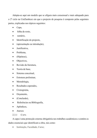Adopta-se aqui um modelo que se afigura mais consensual e mais adequado para
o 2º ciclo na UniZambeze em que o projecto de pesquisa é composto pelas seguintes
partes, explicadas nos tópicos seguintes:
• Capa,
• folha de rosto,
• sumário,
• Identificação do projecto,
• (apresentação ou introdução),
• Justificativa,
• Problema,
• (Hipótese),
• Objectivos,
• Revisão da literatura,
• Teoria de base,
• Sistema conceitual,
• Estrutura preliminar,
• Metodologia,
• Resultados esperados,
• Cronograma,
• Orçamento,
• (Conclusão),
• Referências ou Bibliografia,
• Apêndices,
• Anexos
2.3.1 CAPA
A capa é uma protecção externa obrigatória nos trabalhos académicos e contém os
dados essenciais que identificam a obra, tais como:
• Instituição, Faculdade, Curso;
 