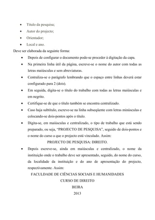 • Título da pesquisa;
• Autor do projecto;
• Orientador;
• Local e ano.
Deve ser elaborada da seguinte forma:
• Depois de configurar o documento pode-se proceder à digitação da capa.
• Na primeira linha útil da página, escreve-se o nome do autor com todas as
letras maiúsculas e sem abreviaturas.
• Centraliza-se o parágrafo lembrando que o espaço entre linhas deverá estar
configurado para 2 (dois).
• Em seguida, digita-se o título do trabalho com todas as letras maiúsculas e
em negrito.
• Certifique-se de que o título também se encontra centralizado.
• Caso haja subtítulo, escreve-se na linha subseqüente com letras minúsculas e
colocando-se dois-pontos após o título.
• Digita-se, em maiúsculas e centralizado, o tipo de trabalho que está sendo
preparado, ou seja, “PROJECTO DE PESQUISA”, seguido de dois-pontos e
o nome do curso a que o projecto está vinculado. Assim:
PROJECTO DE PESQUISA: DIREITO.
• Depois escreve-se, ainda em maiúsculas e centralizado, o nome da
instituição onde o trabalho deve ser apresentado, seguido, do nome do curso,
da localidade da instituição e do ano de apresentação do projecto,
respectivamente. Assim:
FACULDADE DE CIÊNCIAS SOCIAIS E HUMANIDADES
CURSO DE DIREITO
BEIRA
2013
 